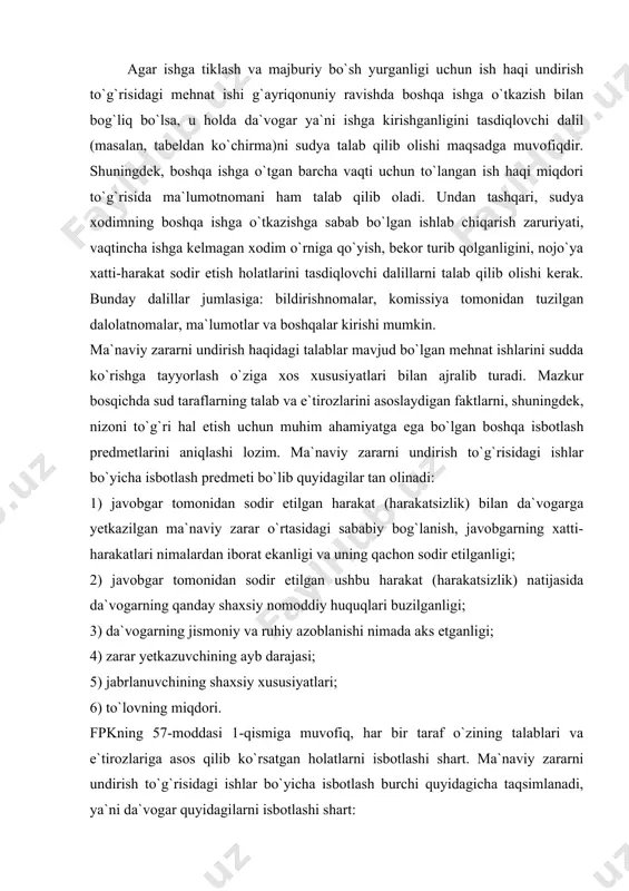 layotgan sudya, albatta ishdan bo`shatilganda beriladigan summa haqidagi ma`lumotnomani ham talab qilib oladi. chunki avvalgi ishga tiklangan xodimga o`rtacha oylik ish haqini undirish jarayonida unga to`langan ishdan bo`shatilganda beriladigan summa qaytarilishi kerak. agar ishga tiklash va majburiy bo`sh yurganligi uchun ish haqi undirish to`g`risidagi mehnat ishi g`ayriqonuniy ravishda boshqa ishga o`tkazish bilan bog`liq bo`lsa, u holda da`vogar ya`ni ishga kirishganligini tasdiqlovchi dalil (masalan, tabeldan ko`chirma)ni sudya talab qilib olishi maqsadga muvofiqdir. shuningdek, boshqa ishga o`tgan barcha vaqti uchun to`langan ish haqi miqdori to`g`risida ma`lumotnomani ham talab qilib oladi. undan tashqari, sudya xodimning boshqa ishga o`tkazishga sabab bo`lgan ishlab chiqarish zaruriyati, vaqtincha ishga kelmagan xodim o`rniga qo`yish, bekor turib qolganligini, nojo`ya xatti-harakat sodir etish holatlarini tasdiqlovchi dalillarni talab qilib olishi kerak. bunday dalillar jumlasiga: bildirishnomalar, komissiya tomonidan tuzilgan dalolatnomalar, ma`lumotlar va boshqalar kirishi mumkin. ma`naviy zararni undirish haqidagi talablar mavjud bo`lgan mehnat ishlarini sudda ko`rishga tayyorlash o`ziga xos xususiyatlari bilan ajralib …