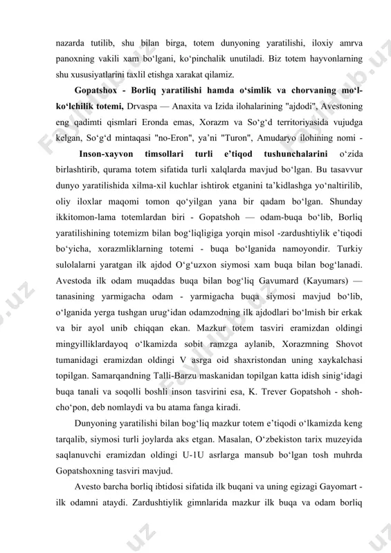 ekan. mazkur totem tasviri eramizdan oldingi mingyilliklardayoq o‘lkamizda sobit ramzga aylanib, xorazmning shovot tumanidagi eramizdan oldingi v asrga oid shaxristondan uning xaykalchasi topilgan. samarqandning talli-barzu maskanidan topilgan katta idish sinig‘idagi buqa tanali va soqolli boshli inson tasvirini esa, k. trever gopatshoh - shoh-cho‘pon, deb nomlaydi va bu atama fanga kiradi. dunyoning yaratilishi bilan bog‘liq mazkur totem e’tiqodi o‘lkamizda keng tarqalib, siymosi turli joylarda aks etgan. masalan, o‘zbekiston tarix muzeyida saqlanuvchi eramizdan oldingi u-1u asrlarga mansub bo‘lgan tosh muhrda gopatshoxning tasviri mavjud. avesto barcha borliq ibtidosi sifatida ilk buqani va uning egizagi gayomart - ilk odamni ataydi. zardushtiylik gimnlarida mazkur ilk buqa va odam borliq negizida joylashib, axriman yomonligi natijasida o‘lganidan keyin, buqa badanidan 55 tur don, 12 tur shifobaxsh o‘simliklar o‘sib chiqib, o‘z nasl urug‘idan esa, buqa va sigir paydo bo‘lib, ulardan 272 tur foydali xayvonlar dunyoga keladp. gayomart badanidan esa turli temirlar vujudga kelib, nasl urug‘idan ilk erkak va …