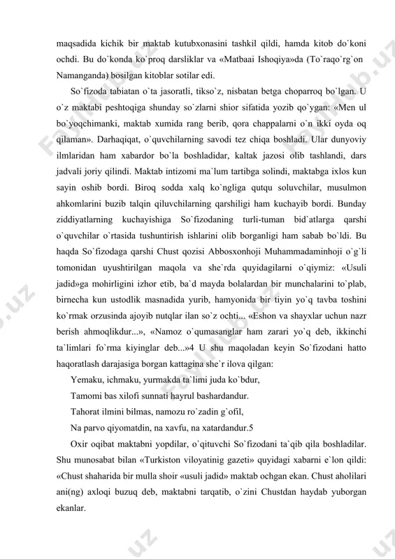barni e`lon qildi: «chust shaharida bir mulla shoir «usuli jadid» maktab ochgan ekan. chust aholilari ani(ng) axloqi buzuq deb, maktabni tarqatib, o`zini chustdan haydab yuborgan ekanlar. so`fizoda taqdirga tan berib ketaberadigan odamlardan emas edi. maorifchi millatini oqartish, jaholatdan ma`rifat sari yetaklashdek ezgu niyat uchun hatto jon fido qilishga ham tayyor edi. u nafaqat chustliklarni, butun mutaassiblarni, ularning kirdikorlarini, hatto mustamlaka ma`murlar bilan til biriktirib, millatni, vatanni jaholat botqog`iga sudrayotganlarni qahrli kinoyalarda o`z tillaridan fosh etdi: muallimni quvib, maktabni yopgon chustilar bizlar, berib pora, pristavlarni topgon chustilar bizlar. maorif arz qilmang, jumlamiz birdek to`kulchibiz, muridu muxlisu, mulla eshon chustilar bizlar. o`qub, ilmu adabni o`rganib avlodimiz netsun, filonsiz, ilmsiz savdoga chiqqon chustilar bizlar. bu she`r jaholatparastlarni yanada dahshatga soldi. ular so`fizodani oyoq-qo`lini bog`lab, sudrab sazoyi qildilar va shunday fatvo berdilar: «vahshiy uchun boqqol mol sotmasun, sartarosh sochini olmasun, choyxona va yig`inlar uni tagjoydan mahrum qilsunlar». bu nihoyatda og`ir jazo edi. ammo so`fizoda …