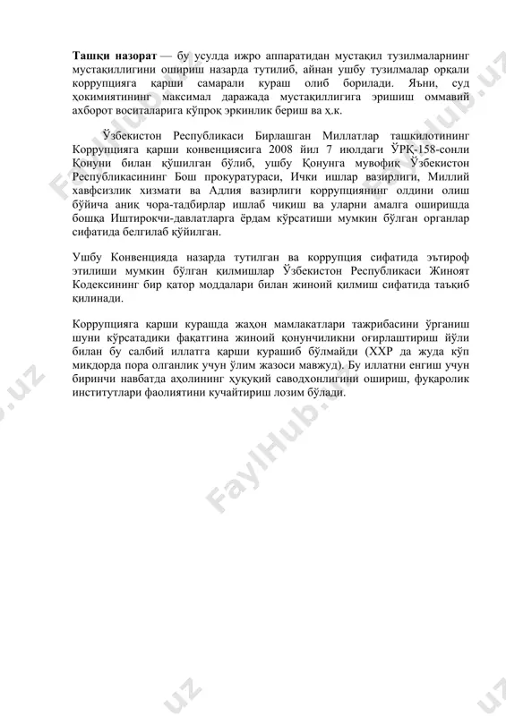 али) яратишни тақазо этади. бу тузилманинг асосий вазифаси ходимларнинг ички этикет қоидаларига риоя қилишини назорат қилишдир. ҳозирги кунда бизнинг юртимизда ҳам бир қатор ҳуқуқни муҳофаза қилиш органларида айнан шу вазифани бажарувчи ички тузилмалар яратилган. ташқи назорат — бу усулда ижро аппаратидан мустақил тузилмаларнинг мустақиллигини ошириш назарда тутилиб, айнан ушбу тузилмалар орқали коррупцияга қарши самарали кураш олиб борилади. яъни, суд ҳокимиятининг максимал даражада мустақиллигига эришиш оммавий ахборот воситаларига кўпроқ эркинлик бериш ва ҳ.к. ўзбекистон республикаси бирлашган миллатлар ташкилотининг коррупцияга қарши конвенциясига 2008 йил 7 июлдаги ўрқ-158-сонли қонуни билан қўшилган бўлиб, ушбу қонунга мувофиқ ўзбекистон республикасининг бош прокуратураси, ички ишлар вазирлиги, миллий хавфсизлик хизмати ва адлия вазирлиги коррупциянинг олдини олиш бўйича аниқ чора-тадбирлар ишлаб чиқиш ва уларни амалга оширишда бошқа иштирокчи-давлатларга ёрдам кўрсатиши мумкин бўлган органлар сифатида белгилаб қўйилган. ушбу конвенцияда назарда тутилган ва коррупция сифатида эътироф этилиши мумкин бўлган қилмишлар ўзбекистон республикаси жиноят кодексининг бир қатор моддалари билан жиноий қилмиш сифатида …