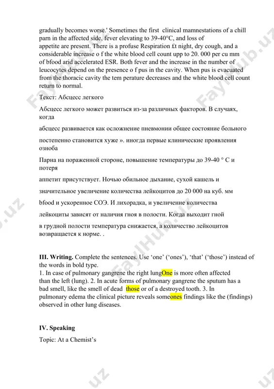 бсцесс развивается как осложнение пневмонии общее состояние больного постепенно становится хуже ». иногда первые клинические проявления озноба парна на пораженной стороне, повышение температуры до 39-40 ° c и потеря аппетит присутствует. ночью обильное дыхание, сухой кашель и значительное увеличение количества лейкоцитов до 20 000 на куб. мм bfood и ускоренное соэ. и лихорадка, и увеличение количества лейкоциты зависят от наличия гноя в полости. когда выходит гной в грудной полости температура снижается, а количество лейкоцитов возвращается к норме. . iii. writing. complete the sentences. use ‘one’ (‘ones’), ‘that’ (‘those’) instead of the words in bold type. 1. in case of pulmonary gangrene the right lungone is more often affected than the left (lung). 2. in acute forms of pulmonary gangrene the sputum has a bad smell, like the smell of dead those or of a destroyed tooth. 3. in pulmonary edema the clinical picture reveals someones findings like the (findings) observed …
