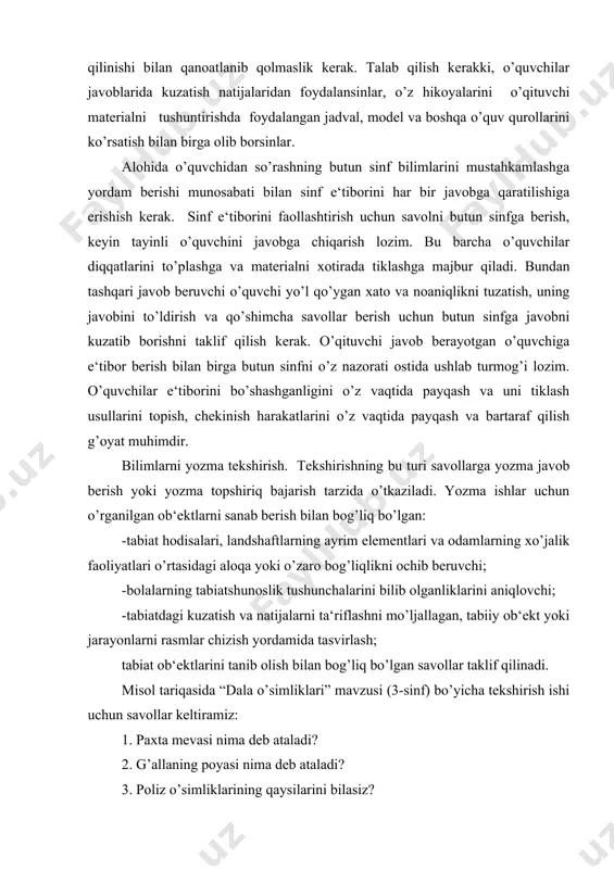 rni ta‘riflashni mo’ljallagan, tabiiy ob‘ekt yoki jarayonlarni rasmlar chizish yordamida tasvirlash; tabiat ob‘ektlarini tanib olish bilan bog’liq bo’lgan savollar taklif qilinadi. misol tariqasida “dala o’simliklari” mavzusi (3-sinf) bo’yicha tekshirish ishi uchun savollar keltiramiz: 1. paxta mevasi nima deb ataladi? 2. g’allaning poyasi nima deb ataladi? 3. poliz o’simliklarining qaysilarini bilasiz? 4. uzum qanday ko’paytiriladi? 5. yirtqich qushlar qanday foyda keltiradi? yozma ish uchun tezis tipidagi dasturlashtirilgan topshiriqlar, test, raqamli diktantlar, dasturlashtirilgan kartochkalardan foydalanilishi mumkin. bilim, uquv va ko’nikmalarni baholash. o’quvchilarning og’zaki javoblari ularning bilimlarini aks ettiradi va o’qituvchi tomonidan har bir o’quvchining qanday o’zlashtirayotganligini, u o’quv materialini qanchalik egallaganligini ko’rsatuvchi baholar bilan qadrlanadi. shuning bilan birga ular ma‘lum darajada o’qitishning sifatini ham aniqlaydi, chunki o’quvchilar bilimi uning asosiy o’lchovidir. bilimlarni baholash intensivligini oshirish uchun bir necha o’quvchilardan bir vaqtda so’rash uslubini qo’llash mumkin. masalan, bir o’quvchi sinf oldida o’qituvchiga javob beradi, 2-3 o’quvchi doskada rasmlar chizadi, bir necha o’quvchi didaktik …
