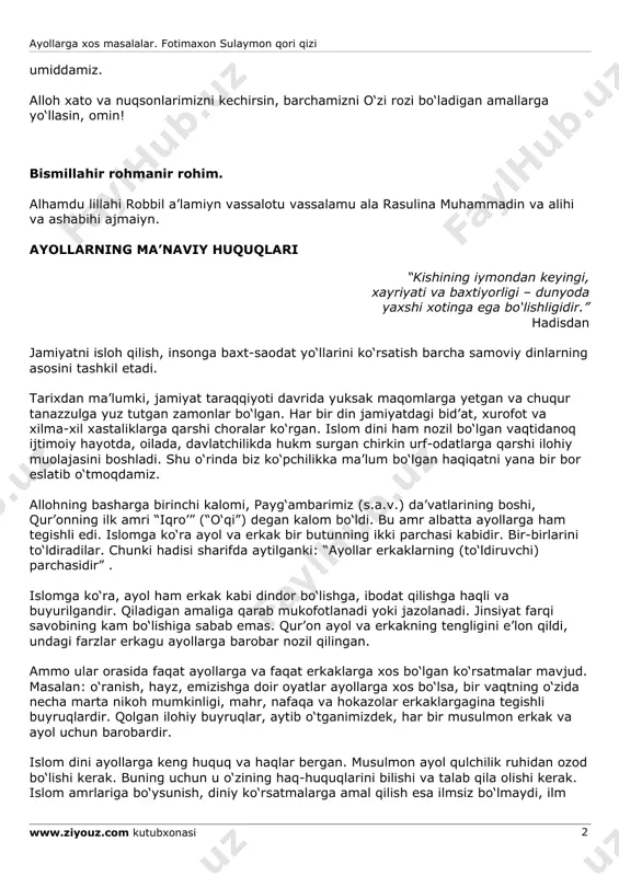 ta aytilgan, ular to‘g‘risidagi hadislarga murojaat qildik. yurtimizdagi musulmonlar imom abu hanifa mazhablarida bo‘lganliklari sababli, hanafiy mazhabidagi fiqhiy kitoblardan istifoda qildik: ana shu manbalar kitobning asosini tashkil qildi. masalaning tahlil uslubiga ko‘ra, avvalo ayollarga tegishli bo‘lgan ko‘rsatma va ilohiy amrlar ajratib olindi va ularga nisbatan hanafiy mazhabining qarashlari bayon qilindi. kitobimiz musulmon ayollarining o‘z diniy haq-huquqlarini bilishlari, bilibgina qolmay, ulardan o‘z o‘rnida foydalanishlari va jamiyatning faol a’zosi bo‘lishlari yo‘lida ularga foyda keltirsa, niyatimizga yetgan bo‘lur edik. islomda ayollarga tegishli bo‘lgan masalalar talaygina, bu kitob doirasida ularning barini qamrab ololmadik va ilmiylik da’vosidan ham yiroqmiz. shuning uchun kitobda kamchilik va nuqsonlar bo‘lsa, hurmatli ulamolarimiz o‘z fikr va mulohazalarini bildirishadi, degan ayollarga xos masalalar. fotimaxon sulaymon qori qizi www.ziyouz.com kutubxonasi 2 umiddamiz. alloh xato va nuqsonlarimizni kechirsin, barchamizni o‘zi rozi bo‘ladigan amallarga yo‘llasin, omin! bismillahir rohmanir rohim. alhamdu lillahi robbil a’lamiyn vassalotu vassalamu ala rasulina muhammadin va alihi va ashabihi ajmaiyn. ayollarning …