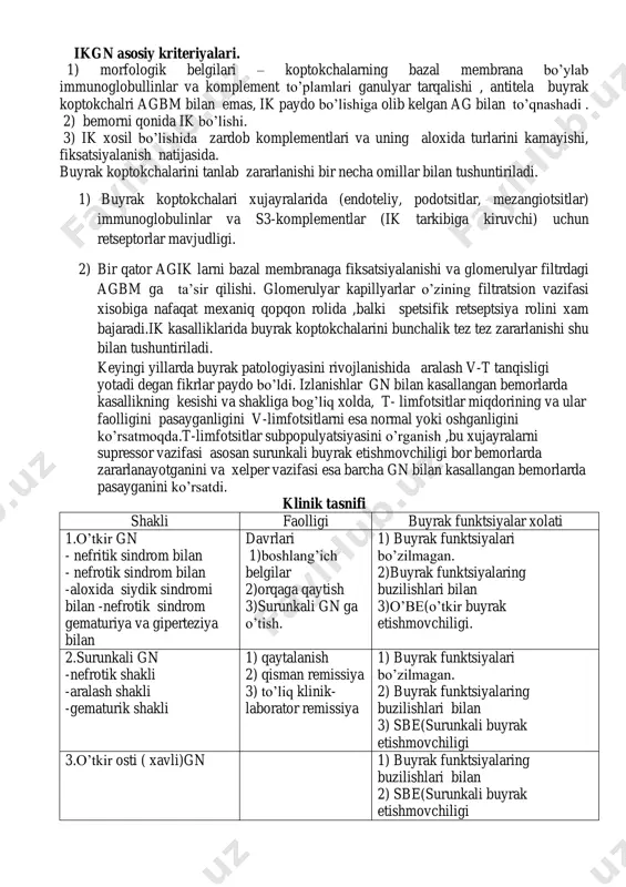 vchi ta’siri yallig’lanishga olib keluvchi ikkilamchi nospetsifik reaktsiyalar ishtirokida boradi. bu reaktsiyalarda plazmaning biologik ivituvchi, fibrinolitik, kininli va komplementar tizimlari ishtirok etadi.gn bir qism bemorlarda immunkompleks mexanizmlarning natijasi xisoblanadi. ikgn asosiy kriteriyalari. 1) morfologik belgilari – koptokchalarning bazal membrana bo’ylab immunoglobullinlar va komplement to’plamlari ganulyar tarqalishi , antitela buyrak koptokchalri agbm bilan emas, ik paydo bo’lishiga olib kelgan ag bilan to’qnashadi . 2) bemorni qonida ik bo’lishi. 3) ik xosil bo’lishida zardob komplementlari va uning aloxida turlarini kamayishi, fiksatsiyalanish natijasida. buyrak koptokchalarini tanlab zararlanishi bir necha omillar bilan tushuntiriladi. 1) buyrak koptokchalari xujayralarida (endoteliy, podotsitlar, mezangiotsitlar) immunoglobulinlar va s3-komplementlar (ik tarkibiga kiruvchi) uchun retseptorlar mavjudligi. 2) bir qator agik larni bazal membranaga fiksatsiyalanishi va glomerulyar filtrdagi agbm ga ta’sir qilishi. glomerulyar kapillyarlar o’zining filtratsion vazifasi xisobiga nafaqat mexaniq qopqon rolida ,balki spetsifik retseptsiya rolini xam bajaradi.ik kasalliklarida buyrak koptokchalarini bunchalik tez tez zararlanishi shu bilan tushuntiriladi. keyingi yillarda buyrak patologiyasini …