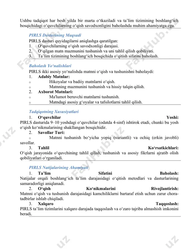 nish darajasini aniqlovchi xalqaro tadqiqot pirls (progress in international reading literacy study) — xalqaro tadqiqot bo‘lib, 4-sinf o‘quvchilarining matnni o‘qish va tushunish ko‘nikmalarini baholashga qaratilgan. ushbu tadqiqot har besh yilda bir marta o‘tkaziladi va ta’lim tizimining boshlang‘ich bosqichidagi o‘quvchilarning o‘qish savodxonligini baholashda muhim ahamiyatga ega. pirls dasturining maqsadi pirls dasturi quyidagilarni aniqlashga qaratilgan: 1. o‘quvchilarning o‘qish savodxonligi darajasi. 2. o‘qilgan matn mazmunini tushunish va uni tahlil qilish qobiliyati. 3. ta’lim tizimining boshlang‘ich bosqichida o‘qitish sifatini baholash. baholash yo‘nalishlari pirls ikki asosiy yo‘nalishda matnni o‘qish va tushunishni baholaydi: 1. adabiy matnlar: · hikoyalar va badiiy matnlarni o‘qish. · matnning mazmunini tushunish va hissiy talqin qilish. 2. axborot matnlari: · ma'lumot beruvchi matnlarni tushunish. · matndagi asosiy g‘oyalar va tafsilotlarni tahlil qilish. tadqiqotning xususiyatlari 1. o‘quvchilar yoshi: pirls dasturida 9–10 yoshdagi o‘quvchilar (odatda 4-sinf) ishtirok etadi, chunki bu yosh o‘qish ko‘nikmalarining shakllangan bosqichidir. 2. savollar turi: · matnni tushunish bo‘yicha yopiq (variantli) …