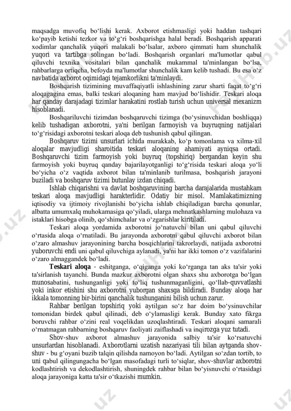 r paytda kerakli natija beradigan axborotlar qimmatli hisoblanadi. kechi berilgan axborotlar o‘z qimmatini yo‘qotadi. ishlab chiqarish vaziyatiga to‘g‘ri baho berish va aniq qaror qabul qilish uchun boshqaruv organi axborot bilan to‘liq ta'min etilishi, axborot hajmi maqsadga muvofiq bo‘lishi kerak. axborot etishmasligi yoki haddan tashqari ko‘payib ketishi tezkor va to‘g‘ri boshqarishga halal beradi. boshqarish apparati xodimlar qanchalik yuqori malakali bo‘lsalar, axboro qimmati ham shunchalik yuqori va tartibga solingan bo‘ladi. boshqarish organlari ma'lumotlar qabul qiluvchi texnika vositalari bilan qanchalik mukammal ta'minlangan bo‘lsa, rahbarlarga ortiqcha, befoyda ma'lumotlar shunchalik kam kelib tushadi. bu esa o‘z navbatida axborot oqimidagi tejamkorlikni ta'minlaydi. boshqarish tizimining muvaffaqiyatli ishlashining zarur sharti faqat to‘g‘ri aloqagagina emas, balki teskari aloqaning ham mavjud bo‘lishidir. teskari aloqa har qanday darajadagi tizimlar harakatini rostlab turish uchun universal mexanizm hisoblanadi. boshqariluvchi tizimdan boshqaruvchi tizimga (bo‘ysinuvchidan boshliqqa) kelib tushadigan axborotni, ya'ni berilgan farmoyish va buyruqning natijalari to‘g‘risidagi axborotni teskari aloqa deb tushunish qabul qilingan. boshqaruv tizimi …