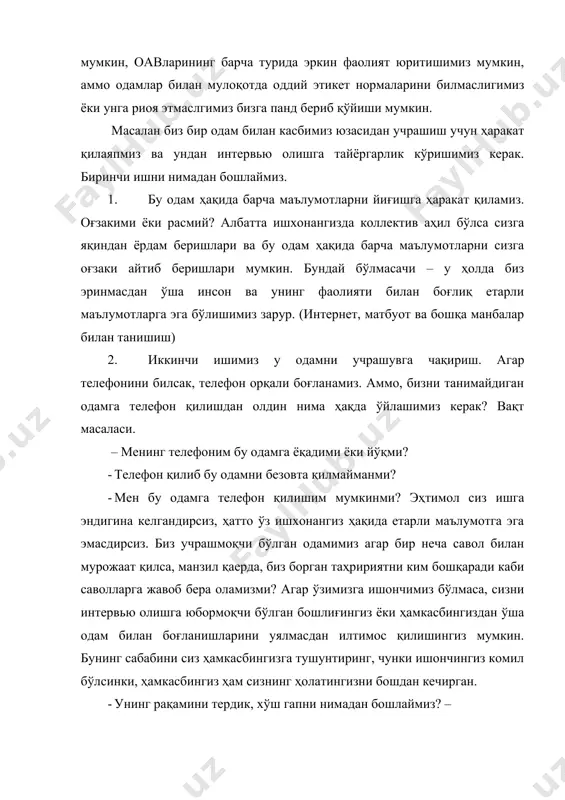 бизга панд бериб қўйиши мумкин. масалан биз бир одам билан касбимиз юзасидан учрашиш учун ҳаракат қилаяпмиз ва ундан интервью олишга тайёргарлик кўришимиз керак. биринчи ишни нимадан бошлаймиз. 1. бу одам ҳақида барча маълумотларни йиғишга ҳаракат қиламиз. оғзакими ёки расмий? албатта ишхонангизда коллектив аҳил бўлса сизга яқиндан ёрдам беришлари ва бу одам ҳақида барча маълумотларни сизга оғзаки айтиб беришлари мумкин. бундай бўлмасачи – у ҳолда биз эринмасдан ўша инсон ва унинг фаолияти билан боғлиқ етарли маълумотларга эга бўлишимиз зарур. (интернет, матбуот ва бошқа манбалар билан танишиш) 2. иккинчи ишимиз у одамни учрашувга чақириш. агар телефонини билсак, телефон орқали боғланамиз. аммо, бизни танимайдиган одамга телефон қилишдан олдин нима ҳақда ўйлашимиз керак? вақт масаласи. – менинг телефоним бу одамга ёқадими ёки йўқми? · телефон қилиб бу одамни безовта қилмайманми? · мен бу одамга телефон қилишим мумкинми? эҳтимол сиз ишга эндигина келгандирсиз, ҳатто ўз ишхонангиз ҳақида етарли маълумотга эга эмасдирсиз. биз учрашмоқчи бўлган одамимиз …