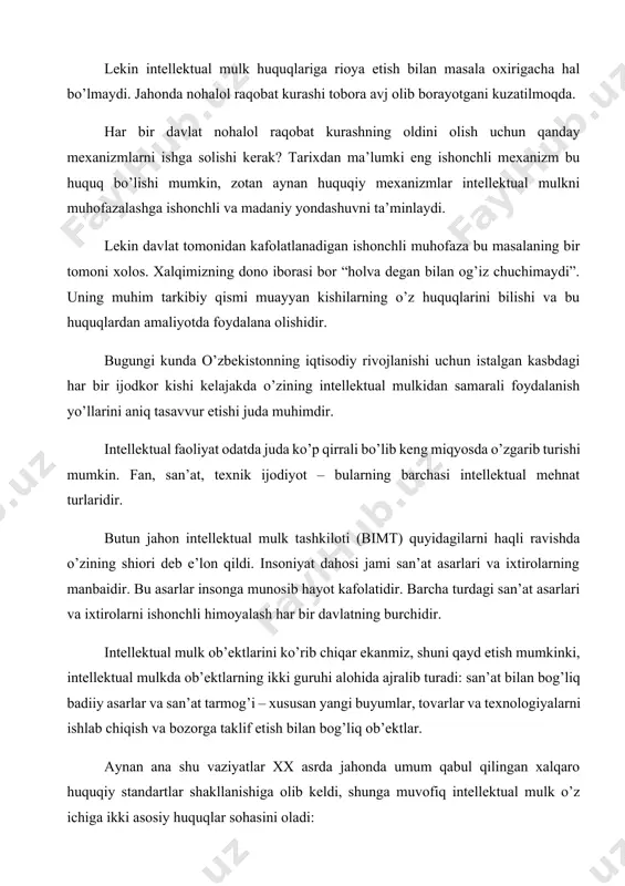 lekin intellektual mulk huquqlariga rioya etish bilan masala oxirigacha hal bo’lmaydi. jahonda nohalol raqobat kurashi tobora avj olib borayotgani kuzatilmoqda. har bir davlat nohalol raqobat kurashning oldini olish uchun qanday mexanizmlarni ishga solishi kerak? tarixdan ma’lumki eng ishonchli mexanizm bu huquq bo’lishi mumkin, zotan aynan huquqiy mexanizmlar intellektual mulkni muhofazalashga ishonchli va madaniy yondashuvni ta’minlaydi. lekin davlat tomonidan kafolatlanadigan ishonchli muhofaza bu masalaning bir tomoni xolos. xalqimizning dono iborasi bor “holva degan bilan og’iz chuchimaydi”. uning muhim tarkibiy qismi muayyan kishilarning o’z huquqlarini bilishi va bu huquqlardan amaliyotda foydalana olishidir. bugungi kunda o’zbekistonning iqtisodiy rivojlanishi uchun istalgan kasbdagi har bir ijodkor kishi kelajakda o’zining intellektual mulkidan samarali foydalanish yo’llarini aniq tasavvur etishi juda muhimdir. intellektual faoliyat odatda juda ko’p qirrali bo’lib keng miqyosda o’zgarib turishi mumkin. fan, san’at, texnik ijodiyot – bularning barchasi intellektual mehnat turlaridir. butun jahon intellektual mulk tashkiloti (bimt) quyidagilarni haqli ravishda o’zining shiori deb e’lon qildi. …