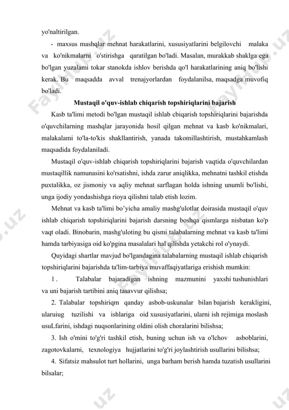uskunalar bilan bajarish kerakligini, ularuiug tuzilishi va ishlariga oid xususiyatlarini, ularni ish rejimiga moslash usulfarini, ishdagi nuqsonlarining oldini olish choralarini bilishsa; 3. ish о'mini to'g'ri tashkil etish, buning uchun ish va o'lchov asboblarini, zagotovkalarni, texnologiya hujjatlarini to'g'ri joylashtirish usullarini bilishsa; 4. sifatsiz mahsulot turt hollarini, unga barham berish hamda tuzatish usullarini bilsalar; 5. isrmi bajarishning hamma bosqichlarida uning sifatini nazorat qilishning eng oqilona usullaridan foydalana bilsalar; 6. xavfsizlik texnikasi, sanoat sanitariya va mehnat gigienasi qoidalariga rioya qilish zarurligini bilsalar. 7. topshuriqlarai bajarish izchilligini va uning natijalarini tahlil qila bilish hamda xulosalar chiqarishga erishsalar, таlabalarning o'quv - ishlab chiqarish topbhiriqlarini bajarish vaqtidagi mustaqilligi tipik ishlarni bajarish vaqtida, ya'ni tashqi ko'rinishi jihatdan ham, tayyorlash texnologiyasi jihatdan ham ko'pgina umumiylikka еgа bo'lgan ishlarni tayyorlashda ko'proq namoyon bo'lishi lozim. bunday holda, masalan, metallni tiskilarda qirqish vaqtida (o'quvchilar plitada qirqishni o'rganib olganlar) o'qituvchi instruktaj o'tkazishni reja asosida suhh.il o'tkazish bilan almashtirish mumkin. ishlab chiqarish ta'limi …