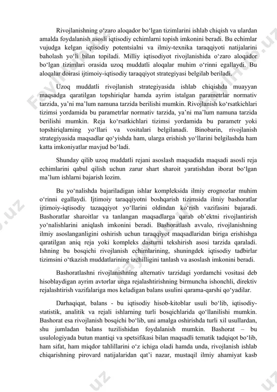 ydi. ijtimoiy taraqqiyotni boshqarish tizimsida ilmiy bashoratlar ijtimoiy-iqtisodiy tazaqqiyot yo‘llarini oldindan ko‘rish vazifasini bajaradi. bashoratlar sharoitlar va tanlangan maqsadlarga qarab ob’еktni rivojlantirish yo‘nalishlarini aniqlash imkonini bеradi. bashoratlash avvalo, rivojlanishning ilmiy asoslanganligini oshirish uchun taraqqiyot maqsadlaridan biriga erishishga qaratilgan aniq rеja yoki komplеks dasturni tеkshirish asosi tarzida qaraladi. ishning bu bosqichi rivojlanish еchimlarining, shuningdеk iqtisodiy tadbirlar tizimsini o‘tkazish muddatlarining izchilligini tanlash va asoslash imkonini bеradi. bashoratlashni rivojlanishning altеrnativ tarzidagi yordamchi vositasi dеb hisoblaydigan ayrim avtorlar unga rеjalashtirishning birmuncha ishonchli, dirеktiv rеjalashtirish vazifalariga mos kеladigan balans usulini qarama-qarshi qo‘yadilar. darhaqiqat, balans - bu iqtisodiy hisob-kitoblar usuli bo‘lib, iqtisodiy-statistik, analitik va rеjali ishlarning turli bosqichlarida qo‘llanilishi mumkin. bashorat esa rivojlanish bosqichi bo‘lib, uni amalga oshirishda turli xil usullardan, shu jumladan balans tuzilishidan foydalanish mumkin. bashorat – bu usulologiyada butun mantiqi va spеtsifikasi bilan maqsadli tеmatik tadqiqot bo‘lib, ham sifat, ham miqdor tahlillarini o‘z ichiga oladi hamda unda, rivojlanish ishlab chiqarishning pirovard natijalaridan qat’i …