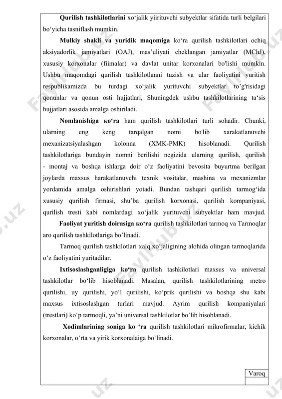 nomni berilishi negizida ularning qurilish, qurilish - montaj va boshqa ishlarga doir o‘z faoliyatini bevosita buyurtma berilgan joylarda maxsus harakatlanuvchi texnik vositalar, mashina va mexanizmlar yordamida amalga oshirishlari yotadi. bundan tashqari qurilish tarmog‘ida xususiy qurilish firmasi, shu’ba qurilish korxonasi, qurilish kompaniyasi, qurilish tresti kabi nomlardagi xo‘jalik yurituvchi subyektlar ham mavjud. faoliyat yuritish doirasiga ko‘ra qurilish tashkilotlari tarmoq va tarmoqlar aro qurilish tashkilotlariga bo’linadi. tarmoq qurilish tashkilotlari xalq xo‘jaligining alohida olingan tarmoqlarida o‘z faoliyatini yuritadilar. ixtisoslashganligiga ko‘ra qurilish tashkilotlari maxsus va universal tashkilotlar bo‘lib hisoblanadi. masalan, qurilish tashkilotlarining metro qurilishi, uy qurilishi, yo‘l qurilishi, ko‘prik qurilishi va boshqa shu kabi maxsus ixtisoslashgan turlari mavjud. ayrim qurilish kompaniyalari (trestlari) ko‘p tarmoqli, ya’ni universal tashkilotlar bo’lib hisoblanadi. xodimlarining soniga ko ‘ra qurilish tashkilotlari mikrofirmalar, kichik korxonalar, o‘rta va yirik korxonalaiga bo`linadi. varoq respublikamizning qonun hujjatlariga ko‘ra qurilish tamiog‘ida mikrofirmalar bo‘lib xodimlarining soni 20 ta gacha, kichik korxonalar bo‘lib xodimlarining soni 50 tagacha bo`lgan …