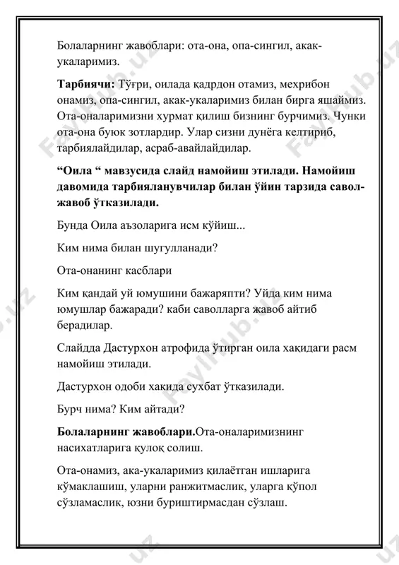 арни ранжитмаслик, уларга қўпол сўзламаслик, юзни буриштирмасдан сўзлаш. тарбиячи: ота-онани хурматлаш борасида олиму фузалоларнинг қандай насихат ўғитларини биласиз? болаларнинг жавоблари: ота-онага уфф дема, қўпол сўзлама. ота-оаннг иш буюрса, юзингни буриштирма. ота-онанг чақирсалар табассум қилиб “лаббай, онажон” еки отажон деб югуриб кел. сен турган хонага улар кирсалар, ўрнингдан тур.юворидан жой бер.улардан олдин овқатга қўл узатма.таом ейишда уларнинг хурматларини ўрнига қўй.уларга ёлғон сўзлама. тарбиячи:тўғри, болажонлар, бу ўғитларни чин кўнгилдан бажарсак, ота-онамиз олдидаги бурчимизни бажарга бўламиз, уларни севиб ардоқланг, хеч қачон дилларини ранжитманг. оилада сизнинг қандай хуқуқларингиз бор? ким айтади? болаларнинг жавоблари. 1- бола.биз оила аъзоларимиз билан бирга яшаш, уларнинг ғамхўрлигидан фойдаланиш хуқуқига эгамиз. 2-бола.биз исм, ота исми, фамилия олиш хуқуқига эгамиз.болага исм ота-онанинг келишувига биноан қўйилади. 3-бола. болалар ўз фикрларини ифода этиш хуқуқига эгадирлар.оилада боланинг манфаатларига таалуқли хар қандай масала хал қилинаётганида бола ўз фикрини айтишга хақли. тарбиячи: мен хозир сизга ахил оила хақида “шолғом” эртагини сўзлаб бераман. эртак бўйича савол-жавоб ўтказилади. …