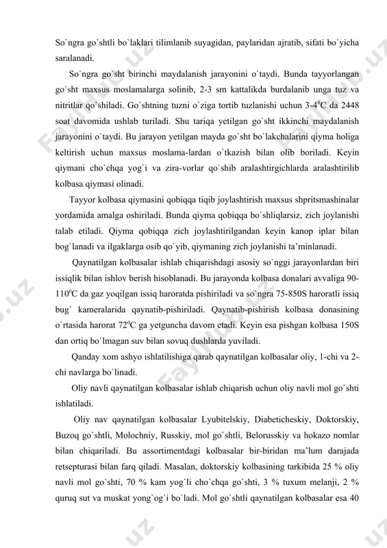 qiladi. masalan, doktorskiy kolbasining tarkibida 25 % oliy navli mol go`shti, 70 % kam yog`li cho`chqa go`shti, 3 % tuxum melanji, 2 % quruq sut va muskat yong`og`i bo`ladi. mol go`shtli qaynatilgan kolbasalar esa 40 % oliy navli, 35 % 1-chi navli mol go`shtlari, 20 % mol yoki cho`chqa miyasi va 5 % tovuq tuxumi, qalampir, muskat yong`og`i kabi xom ashyolardan tayyorlanadi. birinchi nav qaynatilgan kolbasalarga otdelniy, moskovskiy, obiknovenniy, stoloviy, stepnoy, gorodskoy kabi kolbasalar assortimenti kiradi. bu kolbasalarning oliy navli kolbasalardan farqi shuki, bular 1-chi navli mol go`shtidan, kam yog`li cho`chqa go`shtidan va cho`chqa yog`laridan tayyorlanadi. ikkinchi nav qaynatilgan kolbasalarga chayniy, sarimsoqli, zakusochniy, cho`chqa go`shtli kolbasa va boshqalar kiradi. bu kolbasalarni tayyorlashda 2-chi navli mol go`shti, kam yog` cho`chqa go`shti, go`sht qiyqimlari, dumba yoki cho`chqa yog`lari ishlatiladi. bu kolbasalarning ta’mi sho`rroq, sarimsoq hidli, qiymasi to`qroq rangli bo`ladi. qaynatilgan kolbasalar turkumiga go`shtli nonlar, sosiska va sardelkalar, do`lma kolbasalar, ichak-chovoqdan va qondan …