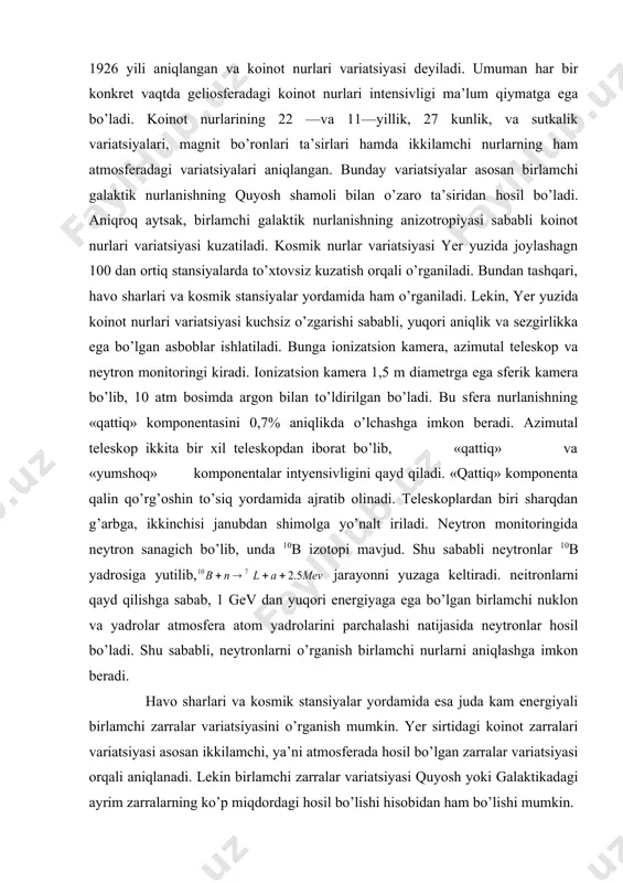 iqligini ko’rsatadi. 27 —kunlik variatsiya quyoshning o’z uqi atrofida aylanishi bilan bog’liq va yuqori energiyali zarrachalar mavjudligi bilan xarakterlanadi. sutkalik variatsiya davri esa yerdagi sutkaga tyeng. bunda amplituda 0,15--0,2% oraliqda tebranadi. sutkalik variatsiya 27 — kunlik variatsiya bilan bog’lanishga ega. chunki sutkalik variatsiya 27 —kunlik takrorlanishga ega. sutkalik variatsiya quyosh magnit maydonining yer atrofidagi anizotropiyasi hisobidan yuzaga keladi. chunki quyosh magnit maydoni arximed spirali kabi aylanma bo’ladi. quyoshning aylanishi sababli, koinot nurlari ham anizotropiyaga ega bo’ladi. kosmik nurlar oqimini radial va tangensial tashkil etuvchilarga ajratsak, radial tashkil etuvchi galaktik nurlar radial tashkil etuvchisi bilan kompensatsiyalashadi. tangensial tashkil etuvchi esa boshqa oqim bilan muvozanatlashmaydi va yerning aylanishi hisobidan sutkalik variatsiyaga olib keladi. nat ijada,- mahallii vaqt bilan 1800 da maksimum intensivlik kuzatiladi. nodavriy variatsiyaga forbush effekti misol bo’ladi. forbush effekti to’satdan sodir bo’lib, bunda koinot nurlari intensivligi keng diapazonda pasayib ketadi, bu effekt davri 10 kungacha bo’lib, quyosh aktivligi vaqtida tez …