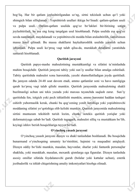 tning shakli buzilmasligi uchun uni tekis yuzada yoki maxsus tayanchda saqlash zarur. sun’iy quritishda fen, isitgich yoki pech ishlatilishi mumkin, ammo haroratni haddan tashqari oshirib yubormaslik kerak, chunki bu qog‘ozning yonib ketishiga yoki yopishtiruvchi moddaning sifatini yo‘qotishiga olib kelishi mumkin. quritish jarayonida mahsulotning sirtini muntazam tekshirib turish lozim, chunki notekis quritish yoriqlar yoki deformatsiyaga sabab bo‘ladi. quritish tugagach, mahsulot silliq va mustahkam bo‘lib, keyingi ishlov berish bosqichlariga tayyor bo‘ladi. o‘yinchoq yasash jarayoni o‘yinchoq yasash jarayoni dizayn va shakl tanlashdan boshlanadi. bu bosqichda hunarmand o‘yinchoqning umumiy ko‘rinishini, hajmini va maqsadini aniqlaydi. dizayn oddiy bo‘lishi mumkin, masalan, hayvonlar, sharlar yoki fantastik personajlar shaklida, yoki murakkab, masalan, mexanik qismlarga ega figuralar. dizayn tanlashda asosiy omillar sifatida foydalanuvchi guruh (bolalar yoki kattalar uchun), estetik jozibadorlik va ishlab chiqarishning amaliy imkoniyatlari hisobga olinadi. dizaynni rejalashtirishda chizmalar yoki eskizlar tayyorlanadi. bu chizmalar o‘yinchoqning o‘lchamlari, shakli va detallarini aniqlashga yordam beradi. masalan, agar o‘yinchoq hayvon shaklida bo‘lsa, …