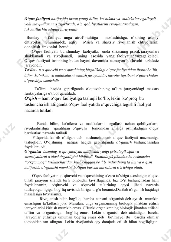 arbiya berishdir. 14.1. o‘rganish jarayonining mohiyati, turlari insonning hayotiy tajribani bilimlar, ko‘nikmalar va malakalar tariqasida o‘zlashtiradigan bir necha tushunchalar mavjud.bu o‘quv faoliyati, ta’lim, o‘qish va o‘rganishdir. o‘quv faoliyati natijasida inson yangi bilim, ko‘nikma va malakalar egallaydi, yoki mavjudlarini o‘zgartiradi, o‘z qobiliyatlarini rivojlantiradigan, takomillashtiradigan jarayondir bunday faoliyat unga atrof-muhitga moslashishga, o‘zining asosiy ehtiyojlari, shuningdek, aqliy o‘sish va shaxsiy rivojlanish ehtiyojlarini qondirish imkonini beradi. o‘quv faoliyati bu shunday faoliyatki, unda shaxsning psixik jarayonlari shakllanadi va rivojlanadi, uning asosida yangi faoliyatlar yuzaga keladi. o‘quv faoliyati insonning butun hayoti davomida namoyon bo‘luvchi uzluksiz jarayondir. ta’lim- u o‘qituvchi va o‘quvchining birgalikdagi o‘quv faoliyatidan iborat bo‘lib, bilim, ko‘nikma va malakalarni uzatish jarayonidir, hayotiy tajribani o‘qituvchidan o‘quvchiga uzatishdir ta’lim haqida gapirilganda o‘qituvchining ta’lim jarayonidagi maxsus funksiyalariga e’tibor qaratiladi. o‘qish – ham o‘quv faoliyatiga taaluqli bo‘lib, lekin ko‘proq bu tushuncha ishlatilganda o‘quv faoliyatida o‘quvchiga tegishli faoliyat nazarda tutiladi bunda bilim, ko‘nikma va malakalarni egallash uchun qobiliyatlarni rivojlantirishga qaratilgan …