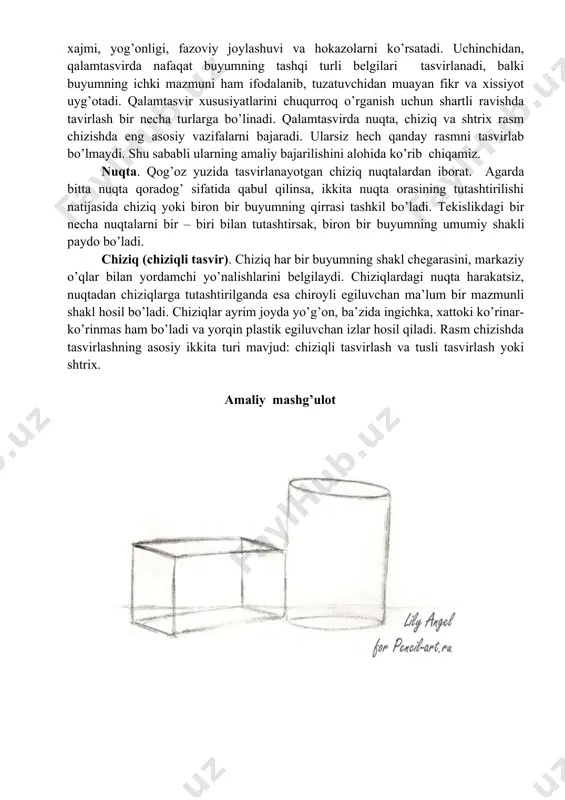 ko’rib chiqamiz. nuqta. qog’oz yuzida tasvirlanayotgan chiziq nuqtalardan iborat. agarda bitta nuqta qoradog’ sifatida qabul qilinsa, ikkita nuqta orasining tutashtirilishi natijasida chiziq yoki biron bir buyumning qirrasi tashkil bo’ladi. tekislikdagi bir necha nuqtalarni bir – biri bilan tutashtirsak, biron bir buyumning umumiy shakli paydo bo’ladi. chiziq (chiziqli tasvir). chiziq har bir buyumning shakl chegarasini, markaziy o’qlar bilan yordamchi yo’nalishlarini belgilaydi. chiziqlardagi nuqta harakatsiz, nuqtadan chiziqlarga tutashtirilganda esa chiroyli egiluvchan ma’lum bir mazmunli shakl hosil bo’ladi. chiziqlar ayrim joyda yo’g’on, ba’zida ingichka, xattoki ko’rinar-ko’rinmas ham bo’ladi va yorqin plastik egiluvchan izlar hosil qiladi. rasm chizishda tasvirlashning asosiy ikkita turi mavjud: chiziqli tasvirlash va tusli tasvirlash yoki shtrix. amaliy mashg’ulot darsni mustahkamlash: 1. chiziqlarning qanday turlari mavjud? 2. nuqta bu nima? 3. chiziqli tasvirlash deganda nimani tushunasiz? baholash: o’quvchilar izohli baholanadi. uyga vazifa: piyola yoki krujkani rasmini qalamtasvirda chizib kelish. fan: tasviriy san’at tekshirdim:________________ sana____________ sinf: 5 - a, b 3-mavzu : …