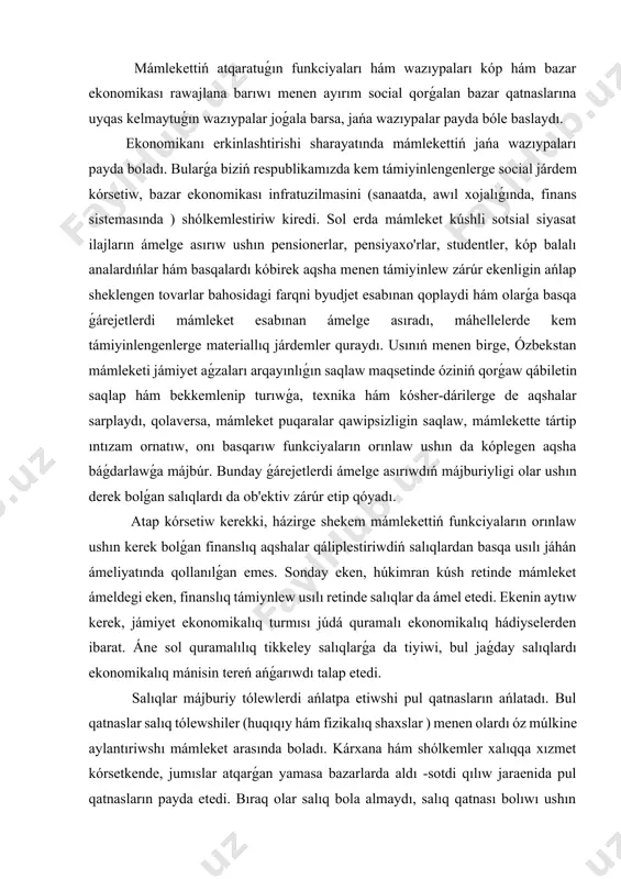 ın kerek bolǵan finanslıq aqshalar qáliplestiriwdiń salıqlardan basqa usılı jáhán ámeliyatında qollanılǵan emes. sonday eken, húkimran kúsh retinde mámleket ámeldegi eken, finanslıq támiynlew usılı retinde salıqlar da ámel etedi. ekenin aytıw kerek, jámiyet ekonomikalıq turmısı júdá quramalı ekonomikalıq hádiyselerden ibarat. áne sol quramalılıq tikkeley salıqlarǵa da tiyiwi, bul jaǵday salıqlardı ekonomikalıq mánisin tereń ańǵarıwdı talap etedi. salıqlar májburiy tólewlerdi ańlatpa etiwshi pul qatnasların ańlatadı. bul qatnaslar salıq tólewshiler (huqıqıy hám fizikalıq shaxslar ) menen olardı óz múlkine aylantıriwshı mámleket arasında boladı. kárxana hám shólkemler xalıqqa xızmet kórsetkende, jumıslar atqarǵan yamasa bazarlarda aldı -sotdi qılıw jaraenida pul qatnasların payda etedi. bıraq olar salıq bola almaydı, salıq qatnası bolıwı ushın mámleket mámlekette jaratılǵan ónim ma`nisin bólistiriw jolı menen mámleket byudjetine májburiy tártipte tolıqnishi yamasa undirilishi kerek. mámleket ushın byudjettiń tiykarǵı dáregi esaplanǵan salıqlar úlken áhmiyetke iye. salıqlar tuwrısındaǵı qarawlar tariyxan ob'ektiv hám sub'ektiv faktorlardıń tásirinde qáliplesken. salıqlarǵa tiyisli túrli tariyplerdi analiz qılıw …