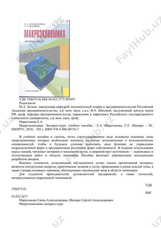 шнинг замонавий усулларини тизимлаштирилган ҳолда ва алоқадорликдаги баёнини ўзида мужассам этган. асосий қоидалар ва хулосалар 1992-2004 йилларда россия федерацияси иқтисодиёти ривожланишининг статистик маълумотлари ва фактлари билан илюстрация қилинган. китобга масалалар тўплами ечими билан бирга киритилган. талабалар, аспирантлар ва иқтисодий ўқув юртлари ва факультетлари ўқитувчилари учун мўлжалланган. удк 330(075.8) ббк 65.012.2*73 м305т рецензенты: м.л. лезина, заведующая кафедрой экономической теории и предпринимательства российской академии предпринимательства, д-р экон. наук, с.н.с, в.а. шаховой, заслуженный деятель науки рф, проф. кафедры предпринимательства, управления и маркетинга российского государственного социального университета, д-р экон. наук, проф. марыганова е.а. макроэкономика. экспресс-курс: учебное пособие / е.а. марыганова, сл. шапиро. - м.: кнорус, 2010. - 302 с. isbn 978-5-406-00716-7 в учебном пособии в сжатом, четко структурированном виде изложены основные темы макроэкономики, которые необходимо понимать студентам экономических и неэкономических специальностей, чтобы в будущем успешно выполнять свои функции по управлению подразделениями фирм и предприятиями различных форм собственности. в издании использованы курсы лекций, читаемых авторами …