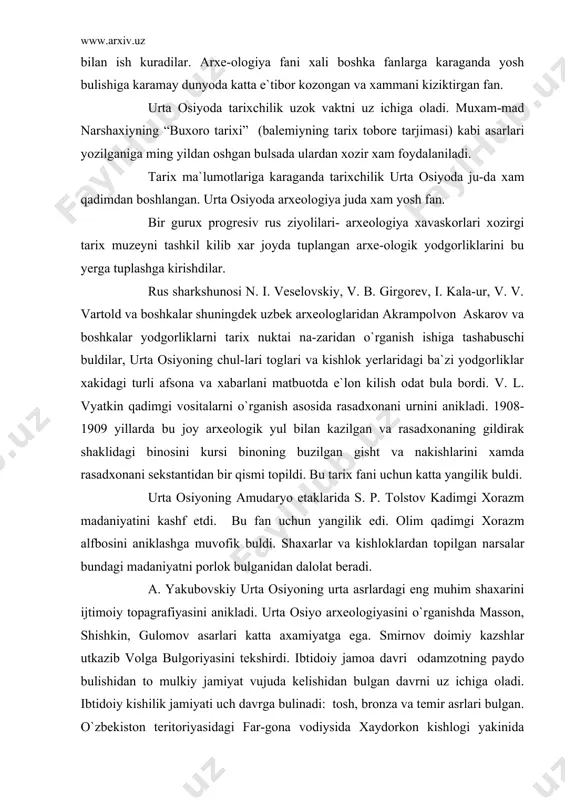 si binoning buzilgan gisht va nakishlarini xamda rasadxonani sekstantidan bir qismi topildi. bu tarix fani uchun katta yangilik buldi. urta osiyoning amudaryo etaklarida s. p. tolstov kadimgi xorazm madaniyatini kashf etdi. bu fan uchun yangilik edi. olim qadimgi xorazm alfbosini aniklashga muvofik buldi. shaxarlar va kishloklardan topilgan narsalar bundagi madaniyatni porlok bulganidan dalolat beradi. a. yakubovskiy urta osiyoning urta asrlardagi eng muhim shaxarini ijtimoiy topagrafiyasini anikladi. urta osiyo arxeologiyasini o`rganishda masson, shishkin, gulomov asarlari katta axamiyatga ega. smirnov doimiy kazshlar utkazib volga bulgoriyasini tekshirdi. ibtidoiy jamoa davri odamzotning paydo bulishidan to mulkiy jamiyat vujuda kelishidan bulgan davrni uz ichiga oladi. ibtidoiy kishilik jamiyati uch davrga bulinadi: tosh, bronza va temir asrlari bulgan. o`zbekiston teritoriyasidagi far-gona vodiysida xaydorkon kishlogi yakinida arxeolog islomov sel- ungur gorini topdi. ushbu topilma munosabati bilan qadimgi tosh davri odamni urta osiyo teritoriyasida yashagan degan ishonch bildi-rildi. topilgan suyaklarga karaganda bu odam gor ayigi, gor koplo-ni, oxu, …