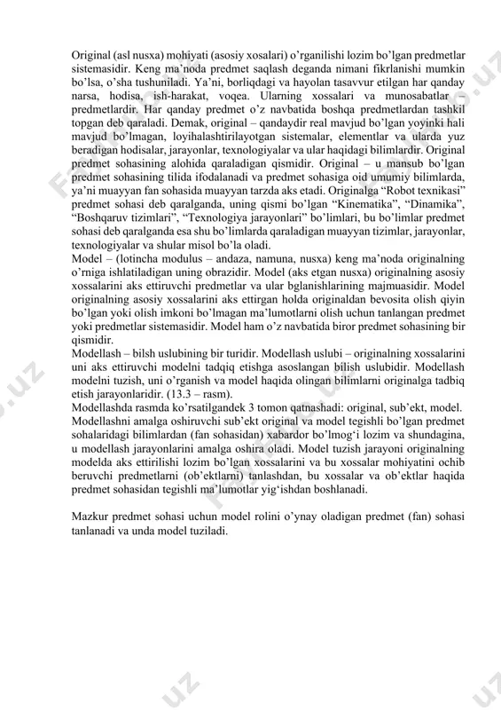 edmetlardan tashkil topgan deb qaraladi. demak, original – qandaydir real mavjud bo’lgan yoyinki hali mavjud bo’lmagan, loyihalashtirilayotgan sistemalar, elementlar va ularda yuz beradigan hodisalar, jarayonlar, texnologiyalar va ular haqidagi bilimlardir. original predmet sohasining alohida qaraladigan qismidir. original – u mansub bo’lgan predmet sohasining tilida ifodalanadi va predmet sohasiga oid umumiy bilimlarda, ya’ni muayyan fan sohasida muayyan tarzda aks etadi. originalga “robot texnikasi” predmet sohasi deb qaralganda, uning qismi bo’lgan “kinematika”, “dinamika”, “boshqaruv tizimlari”, “texnologiya jarayonlari” bo’limlari, bu bo’limlar predmet sohasi deb qaralganda esa shu bo’limlarda qaraladigan muayyan tizimlar, jarayonlar, texnologiyalar va shular misol bo’la oladi. model – (lotincha modulus – andaza, namuna, nusxa) keng ma’noda originalning o’rniga ishlatiladigan uning obrazidir. model (aks etgan nusxa) originalning asosiy xossalarini aks ettiruvchi predmetlar va ular bglanishlarining majmuasidir. model originalning asosiy xossalarini aks ettirgan holda originaldan bevosita olish qiyin bo’lgan yoki olish imkoni bo’lmagan ma’lumotlarni olish uchun tanlangan predmet yoki predmetlar sistemasidir. model ham …