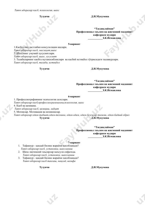 сият 3. талабаларнинг касбга мутаносибликлари ва касбий истиқбол тўғрисидаги тасаввурлари. таянч иборалар:касб, талаба, истиқбол тузувчи д.и.мукумова “тасдиқлайман” профессионал таълим ва жисмоний маданият кафедраси мудири ___________з.к.исмаилова 6-вариант 1. профессиографиянинг психологик асослари. таянч иборалар:касб,профессиограммамма,психология, шахс 4. касб ва қизиқиш. таянч иборалар:касб, қизиқиш, лаёқат 5. мотивлар. мотивация ва кизикишлар. таянч иборалар:одам-табиат,одам-техника, одам-одам, одам-белгилар тизими, одам-бадиий образ тузувчи д.и.мукумова “тасдиқлайман” профессионал таълим ва жисмоний маданият кафедраси мудири ___________з.к.исмаилова 7-вариант 1. тафаккур - қандай билиш жараёни ҳисобланади? таянч иборалар:касб, установка, шаклланиш 2. шахс ижтимоий таъсирлар махсули сифатида. таянч иборалар:касб, установка, шаклланиш 3. тафаккур - қандай билиш жараёни ҳисобланади? таянч иборалар:касб танлаш, мақсад, вазифа тузувчи д.и.мукумова “тасдиқлайман” профессионал таълим ва жисмоний маданият кафедраси мудири ___________з.к.исмаилова 8-вариант 1. касбга саралашда шахс характери, темпераменти ва бошқа шахсий сифатларнинг тутган ўрни. таянч иборалар:темперамент, характер, шахс 2. касб психологиясининг илмий тадқиқот методлари. таянч иборалар:касб, метод, шахс 3. касб талабларига бўлган ўқувчилардаги қобилиятларни аниқлаш усуллари. таянч иборалар:ўқувчи,касб, қобилият тузувчи д.и.мукумова “тасдиқлайман” …