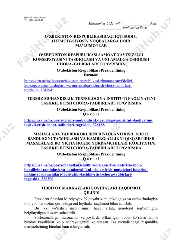hi lozim. dars o‘tish haftasidagi vaziyatga qarab mavzular oliy ta’lim muassasalari tomonidan o‘zgartirilishi yoki boyitilishi mumkin. ilova: ___ bet. “ma’naviyat va ma’rifat” markazi direktori l.mingishov ijrochi:z.ubaydullayev tel.: (71) 246-95-43 markazning 2021 yil “____”___________dagi ______________-sonli xatiga ilova o‘zbekiston respublikasidagi iqtisodiy, ijtimoiy-siyosiy voqealarga doir ma’lumotlar o‘zbekiston respublikasi jamoat xavfsizligi konsepsiyasini tasdiqlash va uni amalga oshirish chora-tadbirlari to‘g‘risida o‘zbekiston respublikasi prezidentining farmoni https://uza.uz/uz/posts/ozbekiston-respublikasi-zhamoat-xavfsizligi-koncepciyasini-tasdiqlash-va-uni-amalga-oshirish-chora-tadbirlari-togrisida_324794 termiz muhandislik-texnologiya instituti faoliyatini tashkil etish chora-tadbirlari to‘g‘risida o‘zbekiston respublikasi prezidentining q a r o r i https://uza.uz/oz/posts/termiz-muhandislik-texnologiya-instituti-faoliyatini-tashkil-etish-chora-tadbirlari-togrisida_326188 mahallada tadbirkorlikni rivojlantirish, aholi bandligini ta’minlash va kambag‘allikni qisqartirish masalalari bo‘yicha hokim yordamchilari faoliyatini tashkil etish chora-tadbirlari to‘g‘risida o‘zbekiston respublikasi prezidentining q a r o r i https://uza.uz/oz/posts/mahallada-tadbirkorlikni-rivojlantirish-aholi-bandligini-taminlash-va-kambagallikni-qisqartirish-masalalari-boyicha-hokim-yordamchilari-faoliyatini-tashkil-etish-chora-tadbirlari-togrisida_326300 tibbiyot markazlari loyihalari taqdimot qilindi prezident shavkat mirziyoyev 29 noyabr kuni onkologiya va endokrinologiya tibbiyot markazlari qurilishiga oid loyihalar taqdimoti bilan tanishdi. bu ikki yo‘nalish inson umri, hayot sifati, genofond sog‘lomligini belgilaydigan dolzarb sohalardir. shifoxonalarga murojaatlar va joylarda o‘tkazilgan tibbiy ko‘riklar tahlili bunday kasalliklar …