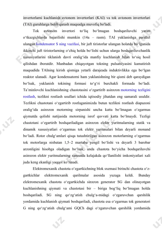 nvertori to‘liq bo‘lmagan boshqariluvchi yarim o‘tkazgichlarda bajarilishi mumkin (14a – rasm). tai yuklanishga parallel ulangan kondensator s ning vazifasi, bir juft tiristorlar ulangan holatda bo‘lganida ikkinchi juft tiristorlarning o‘chiq holda bo‘lishi uchun ularga boshqariluvchanlik xususiyatlarini tiklanish davri oralig‘ida manfiy kuchlanish bilan to‘siq hosil qilishdan iboratdir. manbadan chiqayotgan tokning pulsatsiyasini kamatirish maqsadida taining kirish qismiga yetarli darajeada induktivlikka ega bo‘lgan reaktor ulanadi. agar kondensatorni ham yuklanishning bir qismi deb qaraydigan bo‘lsak, yuklanish tokining formasi to‘g‘ri burchakli formada bo‘ladi. ta’minlovchi kuchlanishning chastotasini o‘zgartirib asinxron motorning tezligini rostlash, tezlikni rostlash usullari ichida iqtisodiy jihatdan eng samarali usuldir. tezlikni chastotani o‘zgartirib rostlaganimizda butun tezlikni rostlash diapazoni oralig‘ida asinxron motorning sirpanishi uncha katta bo‘lmagan o‘zgarmas qiymatda qolishi natijasida motorning isrof quvvati katta bo‘lmaydi. tezligi chastotani o‘zgartirib boshqariladigan asinxron elektr yuritmalarning statik va dinamik xususiyatlari o‘zgarmas tok elektr yuritmalari bilan deyarli monand bo‘ladi. rotor chulg‘amlari qisqa tutashtirilgan asinxron motorlarning o‘zgarmas tok motorlarga nisbatan 1,5–2 martaba yengil …