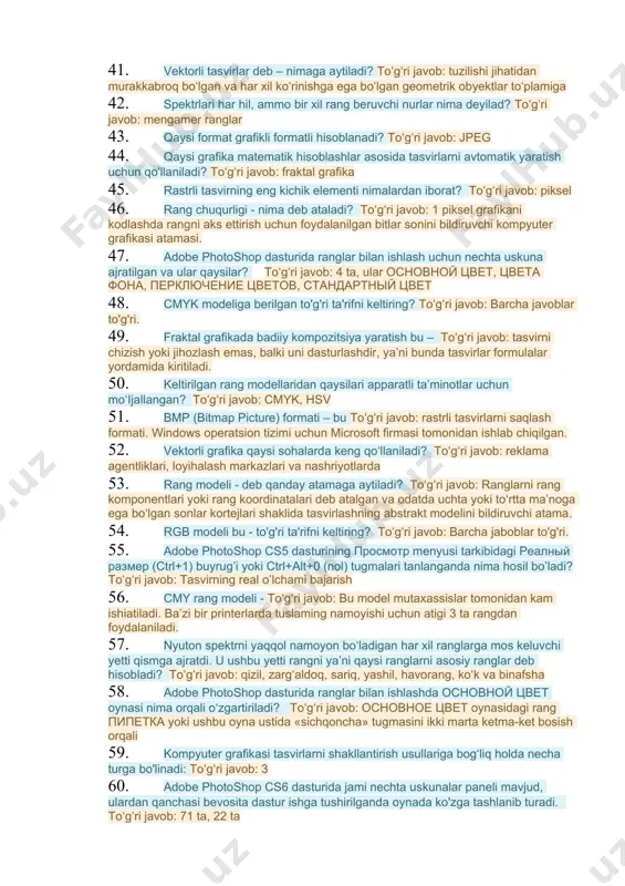 h va ularni tahrir qilish uchun mo’ljallangan amaliy dasturlar paketidir 27. rastrli formatlar nimalardan tashkil topadi? toʻgʻri javob: elementar nuqtalar (piksellar) 28. adobe photoshop cs5 dasturi menyusi necha banddan iborat? toʻgʻri javob: 11 29. kompyuter grafikasi tushunchasi – toʻgʻri javob: barcha javoblar to'g'ri. 30. rang – bu toʻgʻri javob: muayyan elektromagnit spektrli yorug‘likni ko‘z bilan sezish 31. adobe photoshop cs5 dasturining menyusi to’g’ri ko’rsatilgan qatorni ko’rsating: toʻgʻri javob: fayl, redaktirovanie, izobrajenie, sloi, videlenie, filtr, analiz, 3d, prosmotr, okno, spravka 32. fraktal grafika ham hisoblanuvchi grafika bo‘lib, uning vektor grafikadan farqi shundaki, ta'rifni yakunlang? toʻgʻri javob: bunda hech qanday obyektlar kompyuter xotirasida saqlanmaydi. 33. rang modellari berilgan javobni aniqlang? toʻgʻri javob: additiv, subtraktiv, persepsion, kolorimetrik 34. o'zida milliondan ortiq rangni jamlovchi grafik tasvirlarni saqlovchi format ko'rsatilgan javobni aniqlang? toʻgʻri javob: *.jpeg 35. adobe photoshop dasturida "history" darchasi vazifasi nimalardan iborat? toʻgʻri javob: tasvirga kiritilgan so'nggi o'zgartirishlar haqidagi ma'lumotlar joylashadi. 36. nuqtama-nuqta …