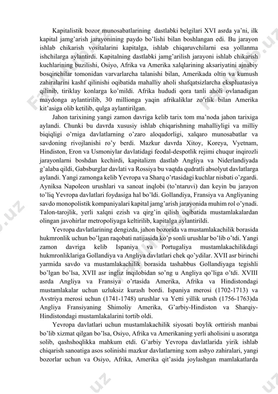 n qilinishi hamdir. tarixiy taraqqiyotning notekis rivojlanishi okibatida xvii-xviii asrlarda jahonning gollandiya, angliya, fransiya kabi bir qator mamlakatlarida kapitalistik bozor munosabatlari shakllana boshladi. bu mamlakatlarda feodal munosabatlarning yemirilishi burjua inqiloblariga va kapitalistik tuzumni o’rnatilishiga olib keldi. osiyo va afrikaning kator mamlakatlarida esa hamon feodal munosabatlar hukmronlik qildi. kapitalistik bozor munosabatlarining dastlabki belgilari xvi asrda ya’ni, ilk kapital jamg’arish jarayonining paydo bo’lishi bilan boshlangan edi. bu jarayon ishlab chikarish vositalarini kapitalga, ishlab chiqaruvchilarni esa yollanma ishchilarga aylantirdi. kapitalning dastlabki jamg’arilish jarayoni ishlab chikarish kuchlarining buzilishi, osiyo, afrika va amerika xalqlarining aksariyatini ajnabiy bosqinchilar tomonidan varvarlarcha talanishi bilan, amerikada oltin va kumush zahiralarini kashf qilinishi oqibatida mahalliy aholi shafqatsizlarcha ekspluatasiya qilinib, tiriklay konlarga ko’mildi. afrika hududi qora tanli aholi ovlanadigan maydonga aylantirilib, 30 millionga yaqin afrikaliklar zo’rlik bilan amerika kit’asiga olib ketilib, qulga aylantirilgan. jahon tarixining yangi zamon davriga kelib tarix tom ma’noda jahon tarixiga aylandi. chunki bu davrda xususiy ishlab chiqarishning …