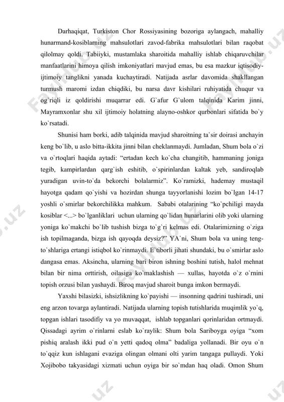 ri haqidagi ma`lumotlar adibga tegishlidek taassurot tug`iladi. boshqacha aytsak, shum bola nigohi bilan o`smirlik davrini kuzatarkan adib unga tahliliy nazar tashlaydi, fojealar ildizini ochib berishga intiladi. darhaqiqat, turkiston chor rossiyasining bozoriga aylangach, mahalliy hunarmand-kosiblarning mahsulotlari zavod-fabrika mahsulotlari bilan raqobat qilolmay qoldi. tabiiyki, mustamlaka sharoitida mahalliy ishlab chiqaruvchilar manfaatlarini himoya qilish imkoniyatlari mavjud emas, bu esa mazkur iqtisodiy-ijtimoiy tanglikni yanada kuchaytiradi. natijada asrlar davomida shakllangan turmush maromi izdan chiqdiki, bu narsa davr kishilari ruhiyatida chuqur va og`riqli iz qoldirishi muqarrar edi. g`afur g`ulom talqinida karim jinni, mayramxonlar shu xil ijtimoiy holatning alayno-oshkor qurbonlari sifatida bo`y ko`rsatadi. shunisi ham borki, adib talqinida mavjud sharoitning ta`sir doirasi anchayin keng bo`lib, u aslo bitta-ikkita jinni bilan cheklanmaydi. jumladan, shum bola o`zi va o`rtoqlari haqida aytadi: “ertadan kech ko`cha changitib, hammaning joniga tegib, kampirlardan qarg`ish eshitib, o`spirinlardan kaltak yeb, sandiroqlab yuradigan uvin-to`da bekorchi bolalarmiz”. ko`ramizki, hademay mustaqil hayotga qadam qo`yishi va hozirdan shunga tayyorlanishi lozim …