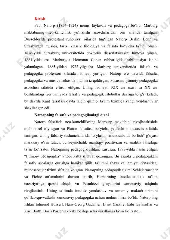 a intuitiv yondashuv va umumiy maktab tizimini qo‘llab-quvvatlashi zamonaviy pedagogika uchun muhim hissa bo‘ldi. natorpning ishları edmund husserl, hans-georg gadamer, ernst cassirer kabi faylasoflar va karl barth, boris pasternak kabi boshqa soha vakillariga ta’sir ko‘rsatdi. natorpning falsafa va pedagogikadagi merosi uning ta’limni falsafiy asoslarga bog‘lashdagi innovatsion yondashuvi va ijtimoiy pedagogika g‘oyalarini rivojlantirishida yaqqol namoyon bo‘ladi. uning ishlari hozirgi kunda ham ta’lim va falsafa sohasida muhim ahamiyatga ega. paul natorp hayoti va ilmiy faoliyati tug‘ilgan joyi, ta’lim olgan joylari paul gerhard natorp 1854-yil 24-yanvarda germaniyaning düsseldorf shahrida, protestant ruhoniy adelbert natorp va uning rafiqasi emilie keller oilasida tug‘ilgan. u 1871-yildan boshlab berlin, bonn va strasburg universitetlarida musiqa, tarix, klassik filologiya va falsafa yo‘nalishlarida tahsil olgan. 1876-yilda strasburg universitetida faylasuf ernst laas rahbarligida tarix bo‘yicha doktorlik dissertatsiyasini himoya qildi. 1881-yilda esa neo-kantian faylasuf hermann cohen rahbarligida “dekartning bilim nazariyasi” mavzusida habilitatsiya ishini yakunladi. muhim faoliyat davrlari natorpning ilmiy faoliyati uchta asosiy davrga …