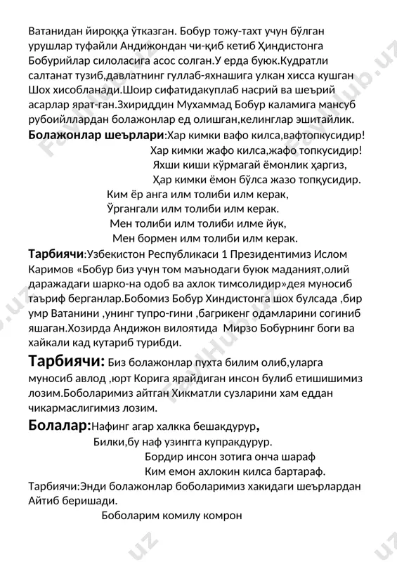 обур биз учун том маънодаги буюк маданият,олий даражадаги шарко-на одоб ва ахлок тимсолидир»дея муносиб таъриф берганлар.бобомиз бобур хиндистонга шох булсада ,бир умр ватанини ,унинг тупро-гини ,багрикенг одамларини согиниб яшаган.хозирда андижон вилоятида мирзо бобурнинг боги ва хайкали кад кутариб турибди. тарбиячи: биз болажонлар пухта билим олиб,уларга муносиб авлод ,юрт корига ярайдиган инсон булиб етишишимиз лозим.боболаримиз айтган хикматли сузларини хам еддан чикармаслигимиз лозим. болалар:нафинг агар халкка бешакдурур, билки,бу наф узингга купракдурур. бордир инсон зотига онча шараф ким емон ахлокин килса бартараф. тарбиячи:энди болажонлар боболаримиз хакидаги шеърлардан айтиб беришади. боболарим комилу комрон ,-3- боболарим ашрафул инсон. хикматидан ибратлар олиб, хикматланиб турибди жахон. сиз эл ичра омон-омонсиз шеъриятда шоху жахонсиз. таъзим сизга,хазрат навоий, таязим сизга, хазрати бобур. сиз узбекка шох ичра шохсиз, ори осмон узбекистонсиз. энди болажонлар катта гуруҳ болалар ижросида бир саҳна томоша қиламиз.гуруҳхонаси ўртасида тахтиравон .унда шоҳ ўтирибди.атрофида сарой хизматчилари. тарбиячи: мирзо бобур ёшлигидан зийрак бола бўлиб ўсибди. кунлардан бир кун умаршайх …