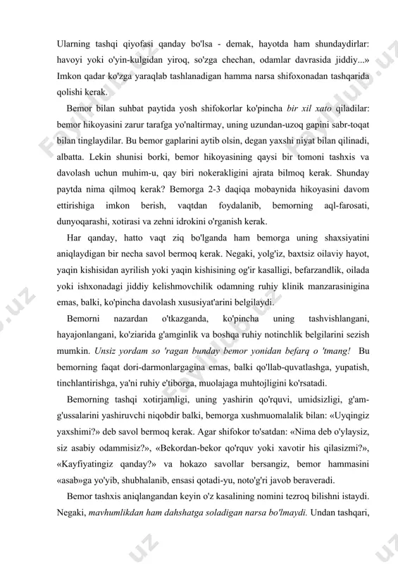 n qiziqishga vaqti ham yo'q, unga ortiqcha berilmaydi ham. ularning fikricha, shifokor va hamshira oddiy, ozoda, pok kiyinishi kerak. undan tashqari, tibbiyot amaliyoti hamma vaqt ozodalik bilan bog'liq. palapartish odam o'z ishining ustasi bo'la olishi amrimahol ekani ma'lum. bu kiyinishga ham, sochining holatiga ham, ish joyini ozoda saqlashga ham bog'liq. bu borada tibbiyot dahosi buqrot shunday degan: «donolik quyidagilarda ko'rinadi: agarda kimda dabdabali bezaklari bo'lmasa, kiyimlari oddiygina bo'lsa -demak, bu odam jiddiy, fikri-zikri ham, yurish-turishi ham o'ziga munosib. ularning tashqi qiyofasi qanday bo'lsa - demak, hayotda ham shundaydirlar: havoyi yoki o'yin-kulgidan yiroq, so'zga chechan, odamlar davrasida jiddiy...» imkon qadar ko'zga yaraqlab tashlanadigan hamma narsa shifoxonadan tashqarida qolishi kerak. bemor bilan suhbat paytida yosh shifokorlar ko'pincha bir xil xato qiladilar: bemor hikoyasini zarur tarafga yo'naltirmay, uning uzundan-uzoq gapini sabr-toqat bilan tinglaydilar. bu bemor gaplarini aytib olsin, degan yaxshi niyat bilan qilinadi, albatta. lekin shunisi borki, bemor hikoyasining qaysi bir tomoni tashxis …