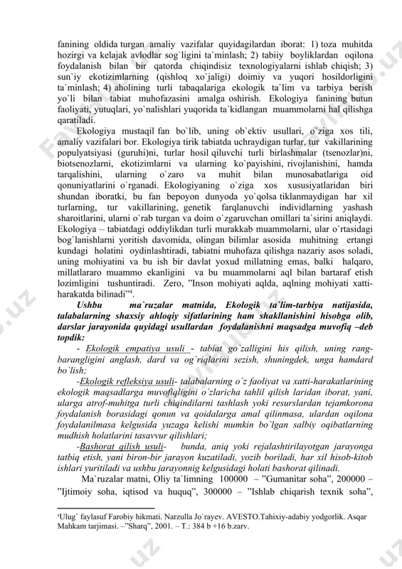 at yoxud millatning emas, balki halqaro, millatlararo muammo ekanligini va bu muammolarni aql bilan bartaraf etish lozimligini tushuntiradi. zero, ”inson mohiyati aqlda, aqlning mohiyati xatti-harakatda bilinadi” . ushbu ma`ruzalar matnida, ekologik ta`lim-tarbiya natijasida, talabalarning shaxsiy ahloqiy sifatlarining ham shakllanishini hisobga olib, darslar jarayonida quyidagi usullardan foydalanishni maqsadga muvofiq –deb topdik: - ekologik empatiya usuli - tabiat go`zalligini his qilish, uning rang-barangligini anglash, dard va og`riqlarini sezish, shuningdek, unga hamdard bo`lish; -ekologik refleksiya usuli- talabalarning o`z faoliyat va xatti-harakatlarining ekologik maqsadlarga muvofiqligini o`zlaricha tahlil qilish laridan iborat, yani, ularga atrof-muhitga turli chiqindilarni tashlash yoki resurslardan tejamkorona foydalanish borasidagi qonun va qoidalarga amal qilinmasa, ulardan oqilona foydalanilmasa kelgusida yuzaga kelishi mumkin bo`lgan salbiy oqibatlarning mudhish holatlarini tasavvur qilishlari; -bashorat qilish usuli- bunda, aniq yoki rejalashtirilayotgan jarayonga tatbiq etish, yani biron-bir jarayon kuzatiladi, yozib boriladi, har xil hisob-kitob ishlari yuritiladi va ushbu jarayonnig kelgusidagi holati bashorat qilinadi. ma`ruzalar matni, oliy ta`limning 100000 – …