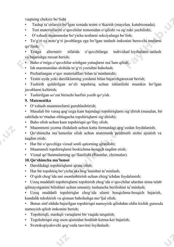 javobarni yozib olish uchun diktofon ishlatishga ruxsat berish. 7. bilimlarni baholash · erishilgan yutuq va sarflangan kuchlarning mosligi bo‘yicha individual baholash shkalasini qo‘llash; · chorak baho chiqarish maqsadida kundalik baholash; · test topshiriqlarini yomon bajarayotgan o‘quvchining darsdagi ishini baholash; · yaxshi baholarga diqqatni qaratish; · o‘quvchi bajara olmayotgan togapirig‘ini qayta ko‘rib chiqishga ruxsat berish; · qayta ko‘rib chiqilgan ishlarni baholash; · o‘quvchilar erishgan yutuqlarni baholash tizimini qo‘llash. 8. testlar • topshiriqni og‘zaki tushuntirish; · test topshiriqlari bilan ishlashni o‘rgatish (masalan, vaktni har bir testni bajarish uchun teng bo‘lish); · o‘quvchilarning yozilgan ro‘yxat bilan ta’minlanishi testni bajarish uchun vaqtning cheksiz bo‘lishi · tashqi ta’sirlarsiz bo‘lgan xonada testni o‘tkazish (mayelan, kutubxonada); · test materiallarini o‘quvchilar tomonidan o‘qilishi va og‘zaki yechilishi; · o‘xshash muammolar bo‘yicha testlarni seksiyalarga bo‘lish; • to‘g‘ri va noto‘g‘ri javoblarga ega bo‘lgan tanlash imkonini beruvchi testlarni qo‘llash; • testga alternativ sifatida o‘quvchilarga individual loyihalarni tanlash va bajarishga ruxsat berish; • …
