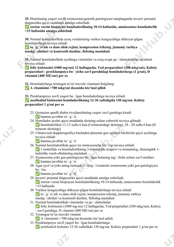 -tashrifda vrach-oftalmolog maslahati 27. xromosoma yoki gen patologiyasi boʻlgan bolaning tugʻilishi uchun xavf omillari quyidagilardir: ✅ hamma javoblar toʻgʻri 28. agar ayol va/yoki uning turmush oʻrtogʻi/xamrohi xromosoma yoki gen patologiyasi boʻlgan bolani tugʻilishi uchun xavf omillariga ega boʻlsa: ✅ hamma javoblar toʻgʻri 29. homilaning yuqori xavfli xromosoma/genetik patologiyasi aniqlanganda invaziv prenatal diagnostika qaysi muddatda amalga oshiriladi: ✅ xorion vorsin biopsiyasi homiladorlikning 10-14 haftasida, amniosentez homiladorlik >15 haftasida amalga oshiriladi 30. normal homiladorlikda oyoq venalarining varikoz kengayishiga shikoyat qilgan homiladorlarga tavsiya etiladi: ✅ toʻgʻri ish va dam olish rejimi, kompression trikotaj, jismoniy tarbiya mashgʻulotlari va kontrastli dushlar, flebolog maslahati 31. normal homiladorlikda ayollarga vitaminlar va oziq-ovqat qoʻshimchalarini tayinlash tavsiya etiladi: ✅ foliy kislotasini (1000 mg/sut) 12 haftagacha, yod preparatlari (200 mkg/sut), kaltsiy preparatlari - preeklampsiya boʻyicha xavf guruhidagi homiladorlarga (1 g/sut), d vitamini (400 me/sut) per os 32. homiladorlarga teratogen taʼsir etuvchi vitaminni belgilang: ✅ a vitaminini >700 mkg/sut dozasida isteʼmol …