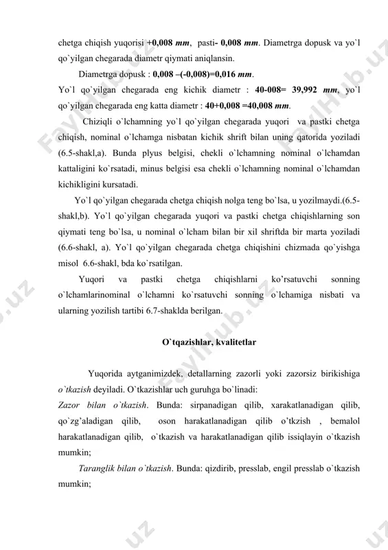dan 10000 gacha. val yoki teshik sistemasining bir bosqichdan ikkinchi bosqichga o`tishdagi izchillik darajasida dopuskning qiymatiga kvalitet deb ataladi. gostda dopuskning ortib borishi bilan kattalashib boruvchi tartib rakamlar bilan belgilangan 19 ta kvalitet nazarda tutilgan : 01,0,1,2,3,…,17. 01,0,1,2 lar-eng yuqori aniklikdagi kvalitetlar hisoblanadi. yo`l qo`yilgan chegarada asosiy teshikning o`lchami o`zgarmasdan, valning o`lchami o`zgarishi xisobida- teshik sistemasida, yoki asosiy valning o`lchami uzgarmasdan,teshikning o`lchami uzgarishi xisobida- val sistemasida (6.8-shakl) berilgan kvalitet va nominal o`lchamlar intervali uchun xar xil turdagi o`tkazishlar hosil bo`ladi (6.1-jadval). yo`l qo`yilgan chegarada yuqorigi chetga chiqishi nolga teng bo`lgan valga asosiy val deyiladi va h xarfi bilan shartli belgilanadi, pastki chetga chiqishi nolga teng bo`lgan teshikka asosiy teshik deyiladi deyiladi va h xarfi bilan shartli belgilanadi. teshik sistemasida (6.8-shakl,) o`tkazishlar asosiy teshik o`lchami uzgarmagan holda, yo`l qo`yilgan chegarada val o`lchamining uzgarishi xisobida hosil kilinadi. bunda valni talab qilingan o`lchamda tayyorlash oson hamda ishlov berishga kam xarakajat ketadi. shuning uchun …