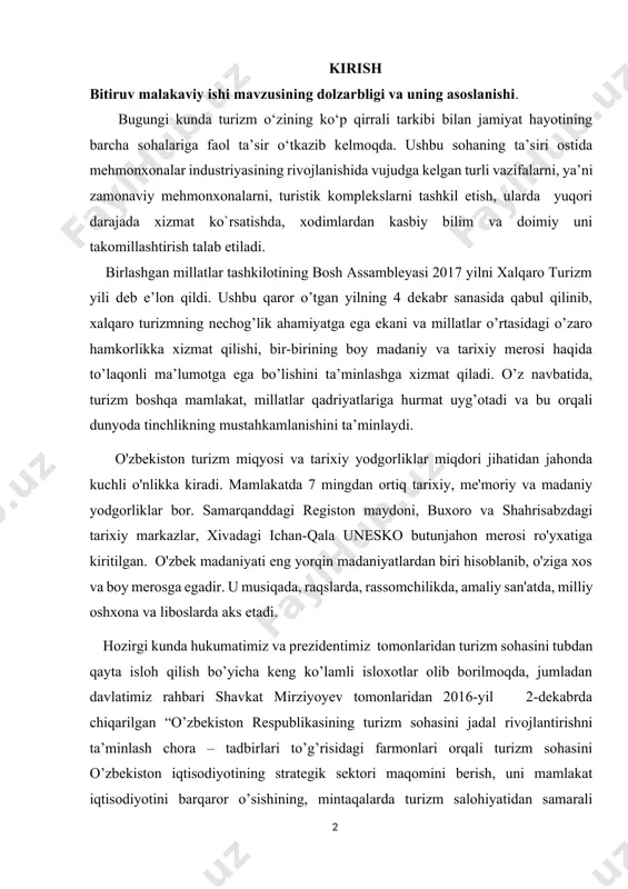 8 adabiyotlar ro’yxati…........…………………………….............................. ilovalar kirish bitiruv malakaviy ishi mavzusining dolzarbligi va uning asoslanishi. bugungi kunda turizm o‘zining ko‘p qirrali tarkibi bilan jamiyat hayotining barcha sоhalariga faоl ta’sir o‘tkazib kеlmоqda. ushbu sohaning ta’siri ostida mеhmоnхоnalar industriyasining rivоjlanishida vujudga kеlgan turli vazifalarni, ya’ni zamоnaviy mеhmоnхоnalarni, turistik kоmplеkslarni tashkil etish, ularda yuqоri darajada хizmat ko`rsatishda, хоdimlardan kasbiy bilim va dоimiy uni takоmillashtirish talab etiladi. birlashgan millatlar tashkilotining bosh assambleyasi 2017 yilni xalqaro turizm yili deb e’lon qildi. ushbu qaror o’tgan yilning 4 dekabr sanasida qabul qilinib, xalqaro turizmning nechog’lik ahamiyatga ega ekani va millatlar o’rtasidagi o’zaro hamkorlikka xizmat qilishi, bir-birining boy madaniy va tarixiy merosi haqida to’laqonli ma’lumotga ega bo’lishini ta’minlashga xizmat qiladi. o’z navbatida, turizm boshqa mamlakat, millatlar qadriyatlariga hurmat uyg’otadi va bu orqali dunyoda tinchlikning mustahkamlanishini ta’minlaydi. o'zbekiston turizm miqyosi va tarixiy yodgorliklar miqdori jihatidan jahonda kuchli o'nlikka kiradi. mamlakatda 7 mingdan ortiq tarixiy, me'moriy va madaniy yodgorliklar bor. samarqanddagi registon …