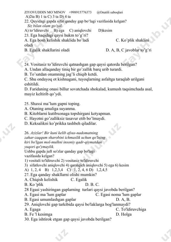 c) ega d)kesim 21. yo‘qolgan pichoqning sopi - oltin. ushbu gapdagi sifatdosh bilan ifodalangan aniqlovchi tarkibida nechta portlovchi tovush bor? a)2ta b) 1 ta c) 3 ta d) 4 ta 22. quyidagi gapda sifat qanday gap bo‘lagi vazifasida kelgan? siz bilan olam go‘zal. a) to‘ldiruvchi b) ega c) aniqlovchi d)kesim 23. ega haqidagi qaysi hukm to’g’ri? a. ega bosh kelishik shaklida bo’ladi c. ko’plik shaklini oladi b. egalik shakllarini oladi d. a, b, c javoblar to’g’ri 24. vositasiz to’ldiruvchi qatnashgan gap qaysi qatorda berilgan? a. undan allaqanday tiniq bir go’zallik barq urib turardi. b. to’satdan onamning jag’li chiqib ketdi. c. shu ondayoq ot kishnagani, tuyoqlarning asfaltga taraqlab urilgani eshitildi. d. faridaning onasi billur sovatchada shokalad, kumush taqsimchada asal, mayiz keltirib qo’ydi. 25. shaxsi ma’lum gapni toping. a. otaning amaliga suyanma. b. kitoblarni kutibxonaga topshirgani ketyapman. c. hayotni go’zalliksiz tasavur etib bo’lmaydi. d. keksalikni ko’prikka tashbeh qiladilar. 26. azizlar! bir kuni …