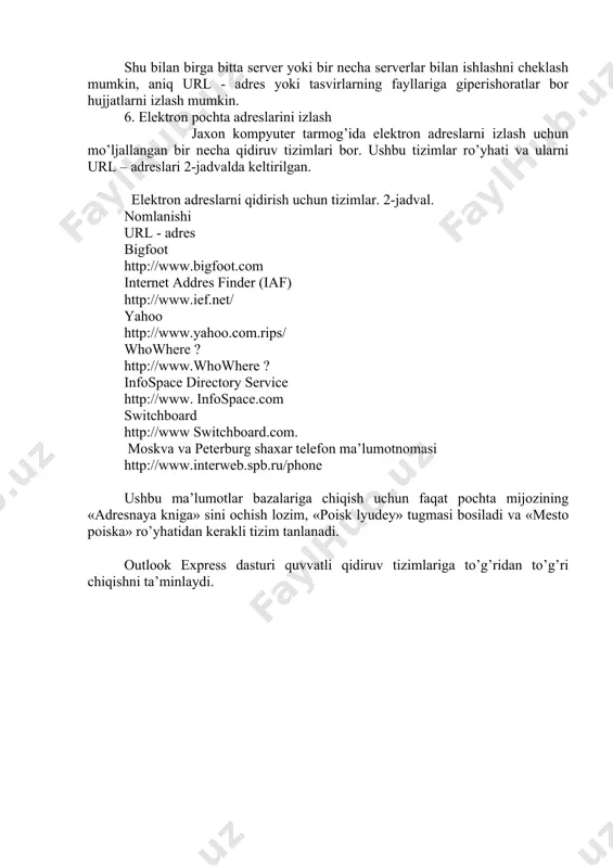 ompyuter tarmog’ida elektron adreslarni izlash uchun mo’ljallangan bir necha qidiruv tizimlari bor. ushbu tizimlar ro’yhati va ularni url – adreslari 2-jadvalda keltirilgan. elektron adreslarni qidirish uchun tizimlar. 2-jadval. nomlanishi url - adres bigfoot http://www.bigfoot.com internet addres finder (iaf) http://www.ief.net/ yahoo http://www.yahoo.com.rips/ whowhere ? http://www.whowhere ? infospace directory service http://www. infospace.com switchboard http://www switchboard.com. moskva va peterburg shaxar telefon ma’lumotnomasi http://www.interweb.spb.ru/phone ushbu ma’lumotlar bazalariga chiqish uchun faqat pochta mijozining «adresnaya kniga» sini ochish lozim, «poisk lyudey» tugmasi bosiladi va «mesto poiska» ro’yhatidan kerakli tizim tanlanadi. outlook express dasturi quvvatli qidiruv tizimlariga to’g’ridan to’g’ri chiqishni ta’minlaydi. foydalanilgan adabiyotlar: 1. s.s.g’ulomov va boshqalar. axborot tizimlari va texnologiyalari. toshkent ,2000 y 2. кenjaboev o. zamonaviy axborot texnologiyalari. t. 1999 y. 3. шафрин ю. основ компьютерное информационное технологии. m., 1999 г. 4. норалиев н.х. ва бош=. информатика. ы=ув =ылланма тошкент 2004 й. 5. автоматизированное информационное технологии в экономике: учебник. под.ред. проф. г.а.титоренко. m :компьютер, 1998 …