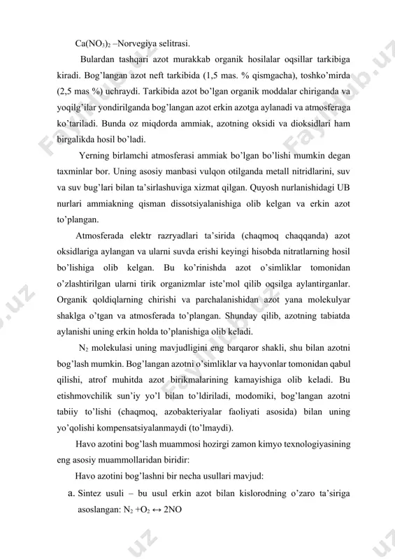 shtirsalar; tirik organizmlar organik bog’langan azotni hayvonot yoki o’simlik ozuqalari sifatida qabul qiladilar. tuproqda azot asosan nh+4 va no -3 ayrim hollarda no-2 holida uchraydi. +5 tuproqda bir vaqtning o’zida musbat va manfiy oksidlanish darajasidagi azotlar mavjudligi uchun, ularning o’zaro ta’sirlashuvi natijasida neytral azot molekulasi hosil bo’ladi: kno2 + nh4cl = n2↑ + kcl + 2h2o hosil bo’lgan erkin azot atmosferaga ko’tariladi va u yerda to’planadi. amalda azotning laboratoriyada olinishi ham shu reaksiyaga asoslangan. organizmlarning chirishi natijasida oqsil moddalaridan asosan ammiak hosil bo’ladi. yuqori organizmlarda azot metabolizm oxirgi mahsuloti karbamid, kam hollarda (qushlarda va sudralib yuruvchilarda) – mochevina kislotasi bo’ladi. azotning olinishi. texnikada azot suyuq havoni fraktsiyalab haydab olinadi. bunda birinchi navbatda ko’proq uchuvchan moddalar azot va inert gazlar ajraladi (haydaladi). inert gazlar–azotni kimyo va boshqa ishlab chiqarish sohalarida inert muhit hosil qilish uchun ishlatiladigan hollarda halaqit bermaydi. azot tarkibidagi qo’shimcha (bir necha foizgacha kislorod bo’ladi) lardan uni qizdirilgan metallik …
