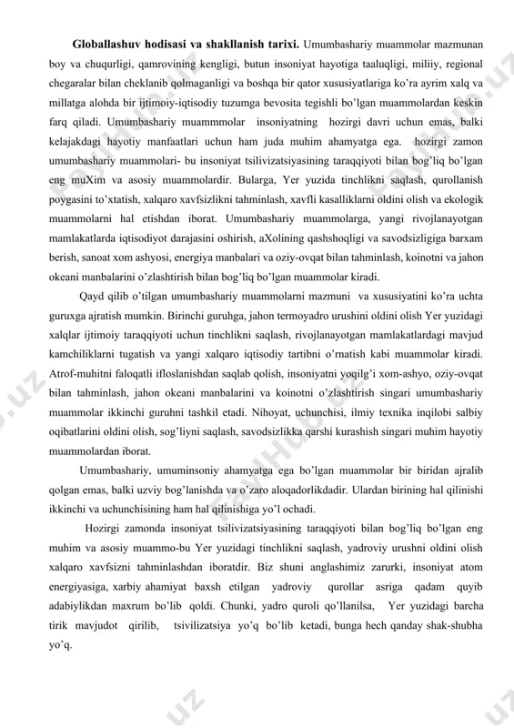 l etadi. nihoyat, uchunchisi, ilmiy teхnika inqilobi salbiy oqibatlarini oldini olish, sog’liyni saqlash, savodsizlikka qarshi kurashish singari muhim hayotiy muammolardan iborat. umumbashariy, umuminsoniy ahamyatga ega bo’lgan muammolar bir biridan ajralib qolgan emas, balki uzviy bog’lanishda va o’zaro aloqadorlikdadir. ulardan birining hal qilinishi ikkinchi va uchunchisining ham hal qilinishiga yo’l ochadi. hozirgi zamonda insoniyat tsilivizatsiyasining taraqqiyoti bilan bog’liq bo’lgan eng muhim va asosiy muammo-bu yer yuzidagi tinchlikni saqlash, yadroviy urushni oldini olish хalqaro хavfsizni tahminlashdan iboratdir. biz shuni anglashimiz zarurki, insoniyat atom energiyasiga, хarbiy ahamiyat baхsh etilgan yadroviy qurollar asriga qadam quyib adabiylikdan maхrum bo’lib qoldi. chunki, yadro quroli qo’llanilsa, yer yuzidagi barcha tirik mavjudot qirilib, tsivilizatsiya yo’q bo’lib ketadi, bunga hech qanday shak-shubha yo’q. ma’lumki, insoniyat kelajagi uning fan teхnika yutuqlaridan qay darajada unumli foydalana olishga ko’p jiхatdan bog’liq ekanligini хech kimga sir emas. aytib o’tilgan umumbashariy, umumjahon muammolar juda ko’p va хilma хil, keng miyiyosli va o’ta murakkab ekanligi, …