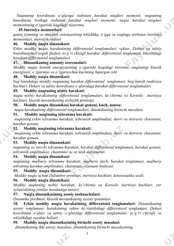 arning klassifikatsiyasi, tashqi va ichki kuchlar, ichki kuchlarning xossalari. 42. moddiy nuqta harakat miqdorining o’zgarishi haqidagi teorema: harakat miqdori, kuch – impulsi, teorema, harakat miqdorining saqlanish qonuni. 43. bog’lanishdagi moddiy nuqtaning harakati: erkin bo’lmagan nuqtaning harakat differentsial tenglamalari, ideal silliq sirt ustidagi nuqtaning harakati, bog’lanish reaktsiyalarining aniqlash, statik va dinamik muvozanat hollari. 44. moddiy nuqta harakat miqdori momentining o’zgarishi haqidagi teorema: nuqtaning koordinata o’qlariga nisbatan harakat miqdori momenti, nuqtaning koordinata boshiga nisbatan harakat miqdori momenti, nuqta harakat miqdori momentining o’zgarishi haqidagi teoerema. 45. inertsiya momentlari: qattiq jismning va mexanik sistemasining tekislikka, o’qqa va nuqtaga nisbatan inertsiya momentlari, inertsiya radiusi. 46. moddiy nuqta dinamikasi: erkin moddiy nuqta harakatining differentsial tenglamalari, vektor, dekart va tabiiy koordinatalari orqali ifodasi, to’g’ri chiziqli harakat differentsial tenglamasi, tekislikdagi harakati differentsial tenglamalari. 47. dinamikaning umumiy teoremalari: moddiy nuqta kinetik energiyasining o’zgarishi haqidagi teorema, nuqtaning kinetik energiyasi, o’zgarmas va o’zgaruvchan kuchning bajargan ishi. 48. moddiy nuqta dinamikasi: bog’lanishdagi …