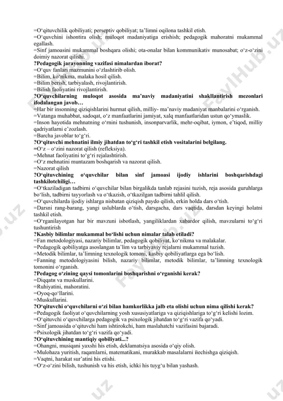 anbalarini o‘rganish. =vatanga muhabbat, sadoqat, o‘z manfaatlarini jamiyat, xalq manfaatlaridan ustun qo‘ymaslik. =inson hayotida mehnatning o‘rnini tushunish, insonparvarlik, mehr-oqibat, iymon, e’tiqod, milliy qadriyatlarni e’zozlash. =barcha javoblar to‘g‘ri. ?o‘qituvchi mehnatini ilmiy jihatdan to‘g‘ri tashkil etish vositalarini belgilang. =o‘z – o‘zini nazorat qilish (refleksiya). =mehnat faoliyatini to‘g‘ri rejalashtirish. =o‘z mehnatini muntazam boshqarish va nazorat qilish. =nazorat qilish ?o‘qituvchining o‘quvchilar bilan sinf jamoasi ijodiy ishlarini boshqarishdagi tashkilotchiligi… =o‘tkaziladigan tadbirni o‘quvchilar bilan birgalikda tanlab rejasini tuzish, reja asosida guruhlarga bo‘lish, tadbirni tayyorlash va o‘tkazish, o‘tkazilgan tadbirni tahlil qilish. =o‘quvchilarda ijodiy ishlarga nisbatan qiziqish paydo qilish, erkin holda dars o‘tish. =darsni rang-barang, yangi uslublarda o‘tish, darsgacha, dars vaqtida, darsdan keyingi holatni tashkil etish. =o‘rganilayotgan har bir mavzuni isbotlash, yangiliklardan xabardor qilish, mavzularni to‘g‘ri tushuntirish ?kasbiy bilimlar mukammal bo‘lishi uchun nimalar talab etiladi? =fan metodologiyasi, nazariy bilimlar, pedagogik qobiliyat, ko‘nikma va malakalar. =pedagogik qobiliyatga asoslangan ta’lim va tarbiyaviy rejalarni mukammal tuzish. =metodik bilimlar, ta’limning texnologik tomoni, …