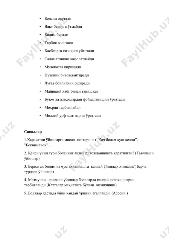лар) 4. мазмунли –қоидали ўйинлар болаларда қандай қизиқишларни тарбиялайди (катталар меҳнатига бўлган қизиқишни) 5. болалар ҳаётида ўйин қандай ўринни эгаллайди. (асосий ) гуруҳларда “ўйин нинг бола ҳаётидаги ўрни ” мавзусидаги ўрганиш учун саволлар. 1.гурухлардаги ўйин бурчакларининг мавжудлиги 2.ўйин бурчакларидаги жиҳозларнинг аҳволи 3.ўйин ва ўйинчоқларнинг бола ёшига мослиги 4.эрталабки соат ўйинларнинг режалаштирилиши 5.машгулотларда ўйинларнинг режалаштирилиши 6.сайрларда ўйинларнинг режалаштирилиши 7.кечки соатларда ўйинларнинг режалаштирилиши 8.ўйинларнинг мақсадга йўналтирилганлиги 9.машғулотларда ўйин фаолиятидан фойдаланилиши 10.ўйин фаолиятини ташкил этишда тарбиячининг фаоллиги