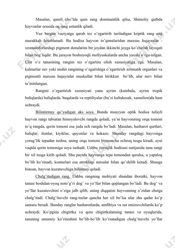 tomondan qaralsa, u yapaloq bo’lib ko’rinadi, konturlari esa atrofdagi narsalar bilan qo’shilib ketadi. shunga binoan, hayvon kuzatuvchiga bilinmay qoladi. chalg’itadigan rang. ushbu rangning mohiyati shundan iboratki, hayvon tanasi boshdan-oyoq noto’g’ri dog’ va yo’llar bilan qoplangan bo’ladi. bu dog’ va yo’llar kuzatuvchini o’ziga jalb qilib, uning diqqatini hayvonning o’zidan chetga chalg’itadi. chalg’ituvchi rang-tuslar qancha har xil bo’lsa ular shu qadar ko’p samara beradi. bunday ranglar hasharotlarda, amfibiya va sut emizuvchilarda ko’p uchraydi. ko’pgina chigirtka va qora chigirtkalarning tanasi va oyoqlarida, tananing umumiy ko’rinishini bo’lib-bo’lib ko’rsatadigan chalg’ituvchi yo’llar bo’ladi. masalan, yo’lbars yoki zebra tanasidagi joylashgan tik yo’llar juda foydali chalg’ituvchi belgi hisoblanadi. namoyish qilish. ushbu xususiyat kriptik rang hodisasiga qarama-qarshi va ma’lum ravshan ranglar, masalan, qizil, qora, sariq, oq, qora va oq, sarg’ish va qora ranglar bir-biriga qo’shilib ketganligi tufayli hayvon darrov ko’zga tashlanadi. odatda, bunday rang yeb bo’lmaydigan hayvonlarda uchraydi. shunga binoan bu belgi ogohlantiruvchi rang deb ataladi. ko’pgina hasharotlar, jumladan, …