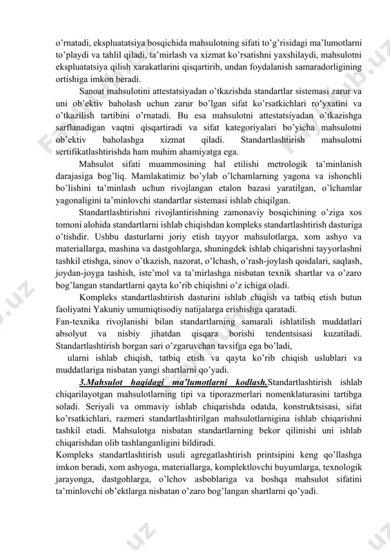 tining sifatini oshirish, yaroqsiz mahsulot ishlab chiqarilishidan yo’qotishlarni qisqartirish va minimal xarajatlar bilan mahsulotning yuqori sifatli ishlab chiqarilishiga imkon beradi. muomala va sotish bosqichida standartlashtirish mahsulotni o’rash-joylash, joydan-joyga tashish, omborxonalarda saqlash ishlarining yaxshi yo’lga qo’yilishiga shartlarni o’rnatilishiga qaratilgan. iste’mol va ekspluatatsiya bosqichida standartlashtirish mahsulotni ishlatishga, ta’mirlashga (shu jumladan kafolatli) nisbatan yagona shartlarni o’rnatadi, ekspluatatsiya bosqichida mahsulotning sifati to’g’risidagi ma’lumotlarni to’playdi va tahlil qiladi, ta’mirlash va xizmat ko’rsatishni yaxshilaydi, mahsulotni ekspluatatsiya qilish xarakatlarini qisqartirib, undan foydalanish samaradorligining ortishiga imkon beradi. sanoat mahsulotini attestatsiyadan o’tkazishda standartlar sistemasi zarur va uni ob’ektiv baholash uchun zarur bo’lgan sifat ko’rsatkichlari ro’yxatini va o’tkazilish tartibini o’rnatadi. bu esa mahsulotni attestatsiyadan o’tkazishga sarflanadigan vaqtni qisqartiradi va sifat kategoriyalari bo’yicha mahsulotni ob’ektiv baholashga xizmat qiladi. standartlashtirish mahsulotni sertifikatlashtirishda ham muhim ahamiyatga ega. mahsulot sifati muammosining hal etilishi metrologik ta’minlanish darajasiga bog’liq. mamlakatimiz bo’ylab o’lchamlarning yagona va ishonchli bo’lishini ta’minlash uchun rivojlangan etalon bazasi yaratilgan, o’lchamlar yagonaligini ta’minlovchi standartlar …