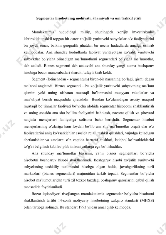 ar. ana shunday ma’lumotlar bazasini, ya’ni biznes segmentlari bo’yicha hisobotni boshqaruv hisobi shakllantiradi. boshqaruv hisobi xo’jalik yurituvchi subyektning tashkiliy tuzilmasini hisobga olgan holda, javobgarlikning turli markazlari (biznes segmentlari) majmuidan tarkib topadi. segmentlar bo’yicha hisobot ma’lumotlaridan turli xil tezkor tarzdagi boshqaruv qarorlarini qabul qilish maqsadida foydalaniladi. bozor iqtisodiyoti rivojlangan mamlakatlarda segmentlar bo’yicha hisobotni shakllantirish tartibi 14-sonli moliyaviy hisobotning xalqaro standarti (mhxs) bilan tartibga solinadi. bu standart 1993 yildan amal qilib kelmoqda. rivojlangan bozor iqtisodiyotiga ega davlatlarda segmentlarning ikkita: joriy (xo’jalik) va hududiy (geografik) turlari ajratib ko’rsatiladi. joriy segment – xo’jalik yurituvchi subyektning tovarlar ishlab chiqarish, xizmatlar ko’rsatish va ishlar bajarishdagi alohida ajratib ko’rsatilishi va hisobga olinishi mumkin bo’lgan faoliyati yo’nalishi. hududiy segment - muayyan iqtisodiy muhitda tovarlar ishlab chiqarish, xizmatlar ko’rsatish va ishlar bajarishda ishtirok etuvchi, boshqalardan farq qiladigan risk va foyda kabi iqtisodiy shart-sharoitlar ta’sirida bo’lgan, ma’lum bir alohida makonda xarakat qiluvchi ajratib qo’yilgan komponent. segmentlar bo’yicha ma’lumot – xo’jalik …