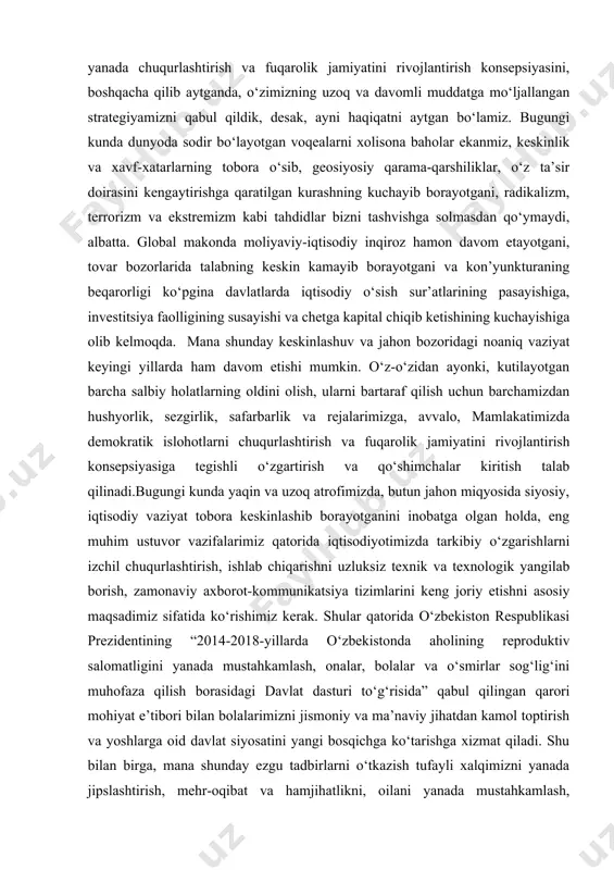 aniq vaziyat keyingi yillarda ham davom etishi mumkin. o‘z-o‘zidan ayonki, kutilayotgan barcha salbiy holatlarning oldini olish, ularni bartaraf qilish uchun barchamizdan hushyorlik, sezgirlik, safarbarlik va rejalarimizga, avvalo, mamlakatimizda demokratik islohotlarni chuqurlashtirish va fuqarolik jamiyatini rivojlantirish konsepsiyasiga tegishli o‘zgartirish va qo‘shimchalar kiritish talab qilinadi.bugungi kunda yaqin va uzoq atrofimizda, butun jahon miqyosida siyosiy, iqtisodiy vaziyat tobora keskinlashib borayotganini inobatga olgan holda, eng muhim ustuvor vazifalarimiz qatorida iqtisodiyotimizda tarkibiy o‘zgarishlarni izchil chuqurlashtirish, ishlab chiqarishni uzluksiz texnik va texnologik yangilab borish, zamonaviy axborot-kommunikatsiya tizimlarini keng joriy etishni asosiy maqsadimiz sifatida ko‘rishimiz kerak. shular qatorida o‘zbekiston respublikasi prezidentining “2014-2018-yillarda o‘zbekistonda aholining reproduktiv salomatligini yanada mustahkamlash, onalar, bolalar va o‘smirlar sog‘lig‘ini muhofaza qilish borasidagi davlat dasturi to‘g‘risida” qabul qilingan qarori mohiyat e’tibori bilan bolalarimizni jismoniy va ma’naviy jihatdan kamol toptirish va yoshlarga oid davlat siyosatini yangi bosqichga ko‘tarishga xizmat qiladi. shu bilan birga, mana shunday ezgu tadbirlarni o‘tkazish tufayli xalqimizni yanada jipslashtirish, mehr-oqibat va hamjihatlikni, …